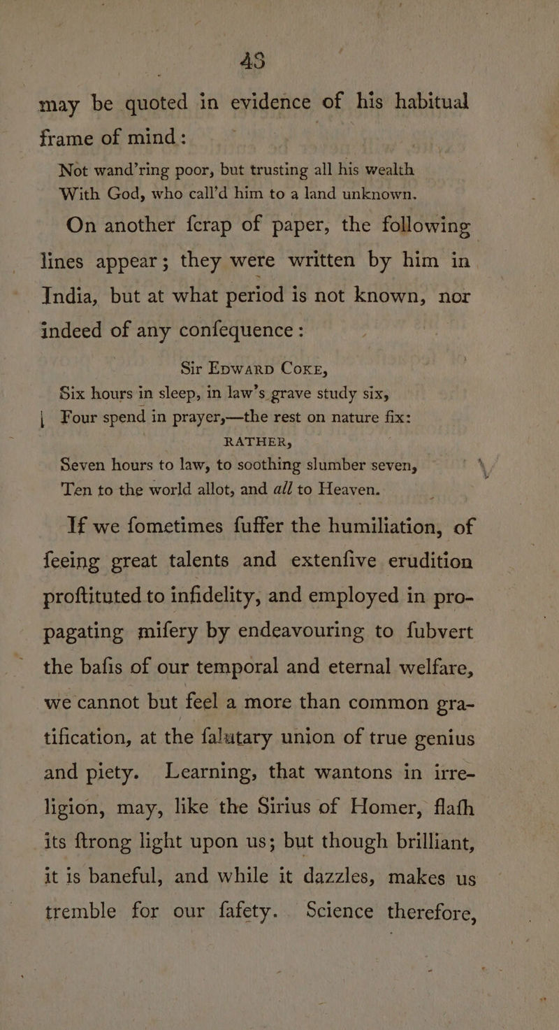 45 may be quoted in evidence of his habitual frame of mind: bad Not wand’ring poor, but trusting all his wealth With God, who call’d him to a land unknown. On another fcrap of paper, the following lines appear; they were written by him in India, but at what period is not known, nor indeed of any confequence : Sir Epwarp Coxe, Six hours in sleep, in law’s grave study six, , Four spend in prayer,—the rest on nature fix: RATHER, Seven hours to law, to soothing slumber seven, Ten to the world allot, and all to Heaven. If we fometimes fuffer the humiliation, of feeing great talents and extenfive erudition proftituted to infidelity, and employed in pro- pagating mifery by endeavouring to fubvert the bafis of our temporal and eternal welfare, we cannot but feel a more than common gra- tification, at the falutary union of true genius and piety. Learning, that wantons in irre- ligion, may, like the Sirius of Homer, flath its {trong light upon us; but though brilliant, it is baneful, and while it dazzles, makes us tremble for our fafety. Science therefore,