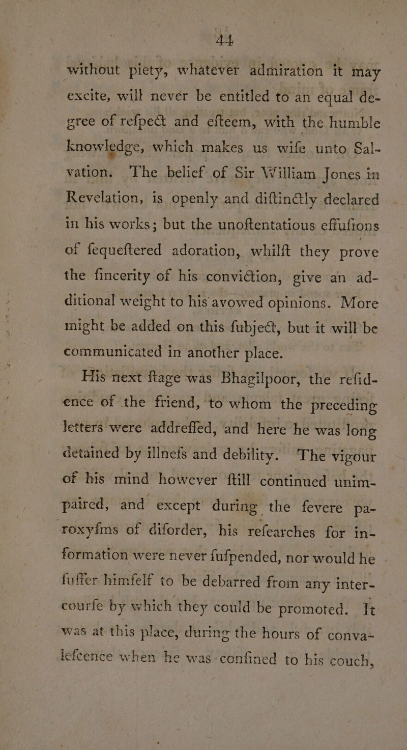without piety, whatever admiration it may excite, will never be entitled to an equal de- gree of refpe&amp; and efteem, with the humble knowledge, which makes us wife unto Sal- vation. The belief of Sir William Jones in Revelation, is openly and diftinGly declared in his works; but the unoftentatious effuftons of fequeftered adoration, whilft they prove the fincerity of his conviétion, give an ad- ditional weight to his avowed opinions. More might be added on this fubject, but it will be communicated in another place. His next flage was Bhagilpoor, the refid- ence of the friend, to whom the preceding letters were addreffed, and here he was long detained by illnefs and debility. The vigour of his mind however ftill continued unim- paired, and except during the fevere pa- roxyfims of diforder, his rereat ches for in- formation were never fufpended, nor would he - fulfer himfelf to be debarred from any inter- courfe by which they could be promoted. It was at this place, during the hours of conva= lefeence when he was-confined to his couch,