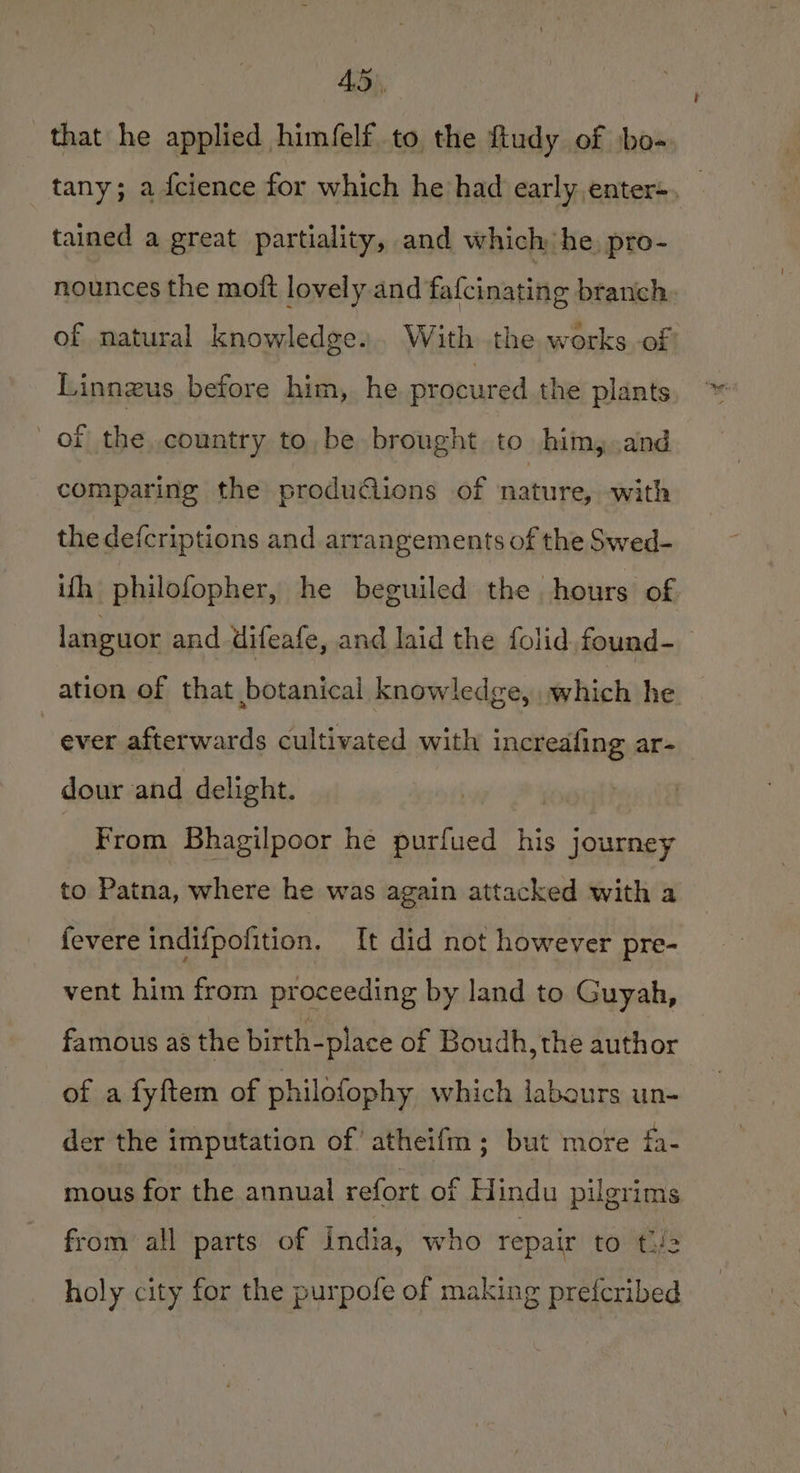 that he applied him/felf to the ftudy of ‘bo- tany; a fcience for which he had early,enter+. tained a great partiality, and which: he. pro- nounces the moft lovely and fafcinating branch of natural knowledge... With the works of Linnzus before him, he procured the plants of the.country to, be brought to him, and comparing the produ@ions of nature, with the defcriptions and arrangements of the Swed- ifh philofopher, he beguiled the hours of languor and difeafe, and laid the folid found-_ ation of that botanical knowledge, which he ~ ever afterwards cultivated with increafing ar- dour and delight. : From Bhagilpoor he purfued his journey to Patna, where he was again attacked with a fevere indifpofition. It did not however pre- vent him from proceeding by land to Guyah, famous as the birth-place of Boudh, the author of a fyftem of philofophy which labours un- der the imputation of’ atheifm ; but more fa- mous for the annual refort of Hindu pilgrims from all parts of india, who repair to t/a holy city for the purpofe of making prefcribed
