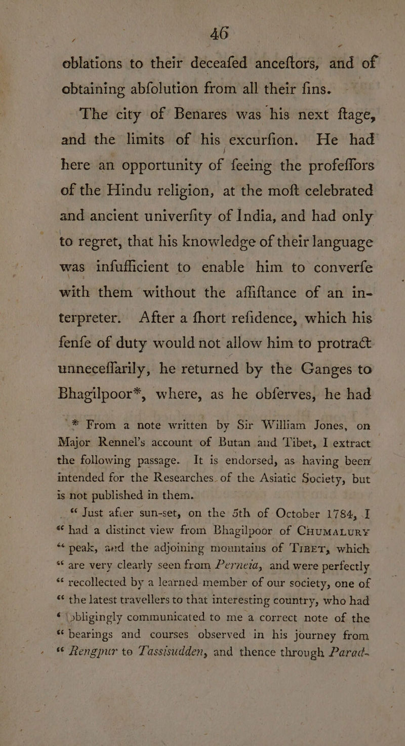 oblations to their deceafed anceftors, and of “ obtaining abfolution from all their fins. The city of Benares was his next ftage, and the limits of his excurfion. He had here an opportunity of feeing the profeffors of the Hindu religion, at the moft celebrated and ancient univerfity of India, and had only to regret, that his knowledge of their language was infufficient to enable him to converfe with them without the affiftance of an in- terpreter. After a fhort refidence, which his fenfe of duty would not allow him to protract unneceflarily, he returned by the Ganges to Bhagilpoor*, where, as he obferves, he had '* From a note written by Sir William Jones, on Major Rennel’s account of Butan and Tibet, I extract the following passage. It is endorsed, as having been intended for the Researches. of the Asiatic Society, but is not published in them. _ © Just afier sun-set, on the 5th of October 1784, .I « had a distinct view from Bhagilpoor of CuumaLur¥ “peak, and the adjoining mountains of TizET, which “* are very clearly seen from Perneta, and were perfectly ** recollected by a learned member of our society, one of “&lt; the latest travellers to that interesting country, who had ‘ | bligingly communicated to me a correct note of the “bearings and courses observed in his journey from Rengpur to Tassisudden, and thence through Parad-