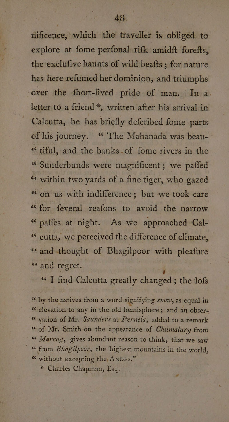 4S. / | | nificence, which the traveller is obliged to explore at fome perfonal rifk amidft forefts, the exclufive haunts of wild beafts ; for nature has here re{umed her dominion, and triumphs -over the fhort-lived pride of man. In a. letter to.a friend *, written after his arrival in Calcutta, he has briefly defcribed fome parts of his journey. “ The Mahanada was beau- “ tiful, and the banks.of fome rivers in the “Sunderbunds were magnificent ; we pafled ‘¢ within two yards of a fine tiger, who gazed “on us with indifference; but we took care ‘for feveral reafons to avoid the narrow * paffes at night. As we approached Cal- ‘“* cutta, we perceived the difference of climate, “¢and thought of Bhagilpoor with pleafure “‘ and regret. “‘ T find Calcutta greatly daneeae the lofs i tig dhe natiites from a word signifying snow, as equal in “‘ elevation to any in the old hemisphere; and an obser- * vation of Mr. Saunders at Perneta, added to a remark “ of Mr. Smith on the appearance of Chumalury from &amp; Mereng, gives abundant reason to think, that we saw 6 from Bhagilpoor, the highest mountains in the world, * without excepting the, ANDEs.” * Charles Chapman, Esq.