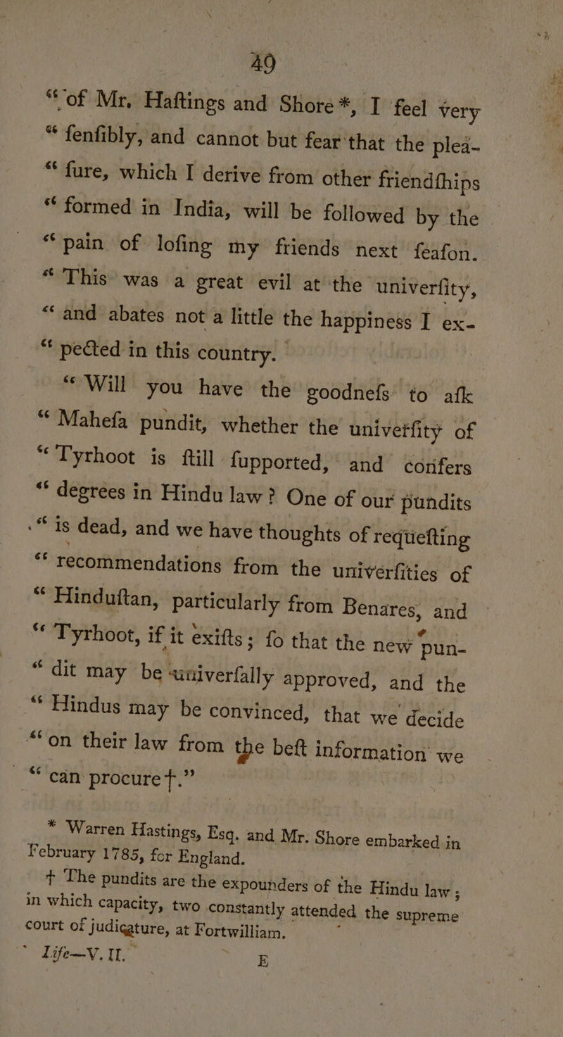 “of Mr. Haftings and Shore *, I feel very “ fenfibly, and cannot but fear that the plea- “ fure, which I derive from other friendthips ** formed in India, will be followed by the | “pain of lofing my friends next feafon. “ This’ was a great evil at the ‘univerfity, “and abates not a little the happiness I ex- “ pected in this country. - “Will you have the goodnefs to afk “ Mahefa pundit, whether the univerfity of “Tyrhoot is ftill fupported, and corifers “* degrees in Hindu law? One of our pundits | “is dead, and we have thoughts of reqtiefting « recommendations from the univerfities of “ Hinduftan, particularly from Benares, and * Tyrhoot, if it exifts ; fo that the new pun- “dit may be ainiverfally approved, and the _“ Hindus may be convinced, that we decide “on their law from the beft information’ we “can procure +.” * Warren Hastings, Esq. and Mr. Shore embarked in February 1785, for England. 7 + The pundits are the expounders of the Hindu law ; in which capacity, two constantly attended the supreme court of judigature, at Fortwilliam. Viteesy 1 E