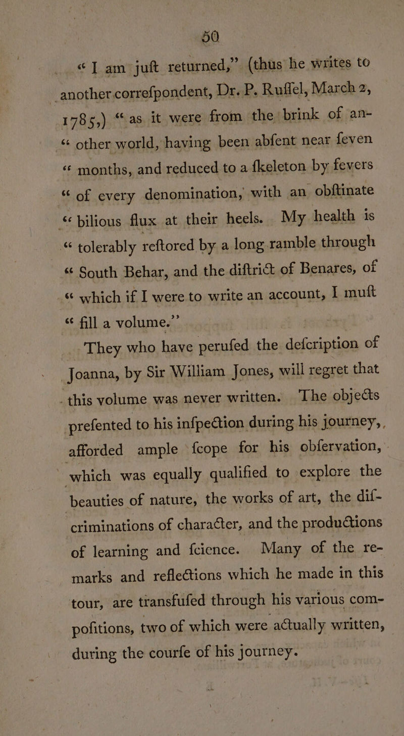 “Tam juft returned,” (thus he writes to i. another. correfpondent, Dr. P. Ruffel, March 2, 1785,) “as it were from the sbrink of an- “ other world, having been abfent near feven «« months, and reduced to a {keleton by fevers - of every denomination, | with an obftinate bilious flux at their heels. My health is “ tolerably reftored by a long ramble through *¢ South Behar, and the diftrict of Benares, of “ which if I were to write an account, I mult “ fill a volume.”’ _. They who have perufed the sefuinicak of Joanna, by Sir William Jones, will regret that this volume was never written. The objects prefented to his infpection during his journey, afforded ample fcope for his obfervation, » | which was equally qualified to explore the beauties of nature, the works of art, the dif- criminations of character, and the productions of learning and fcience. Many of the re- marks and reflections which he made in this : tour, are transfufed through his various com- pofitions, two of which were actually written, during the courfe of his Journey.