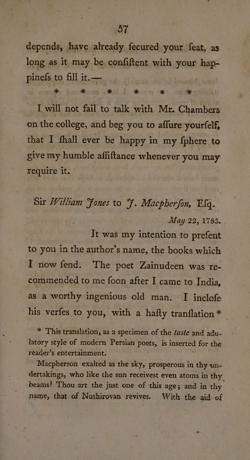 ST depends, have already fecured your feat, as long as it may be. confiftent with your hap- pinefs to fill it.—_ a #5 ¥) 3k I will not fail to talk with Mr. Chambers on the college, and beg you to affure yourfelf, that I fhall ever be happy in my {phere to give my humble affiftance whenever you may require it. Sir William ‘fones to F. Macpherfan, Efq. May 22, 1785. . | It was my intention to prefent to you in the author’s name, the books which ‘I now fend. The poet Zainudeen was re- commended to me foon after I came to India, as a worthy ingenious old man. TI inclofe his verfes to you, with a hafty tranflation * * This translation, as a specimen of the faste and adu- latory style of modern Persian Ports, is inserted for the reader’s entertainment. e: Macpherson exalted as the sky, prosperous in thy un- dertakings, who like the sun receivest even atoms in thy. beams! Thou art the just one of this age; and in thy name, that of Nushirovan revives. With the aid. of