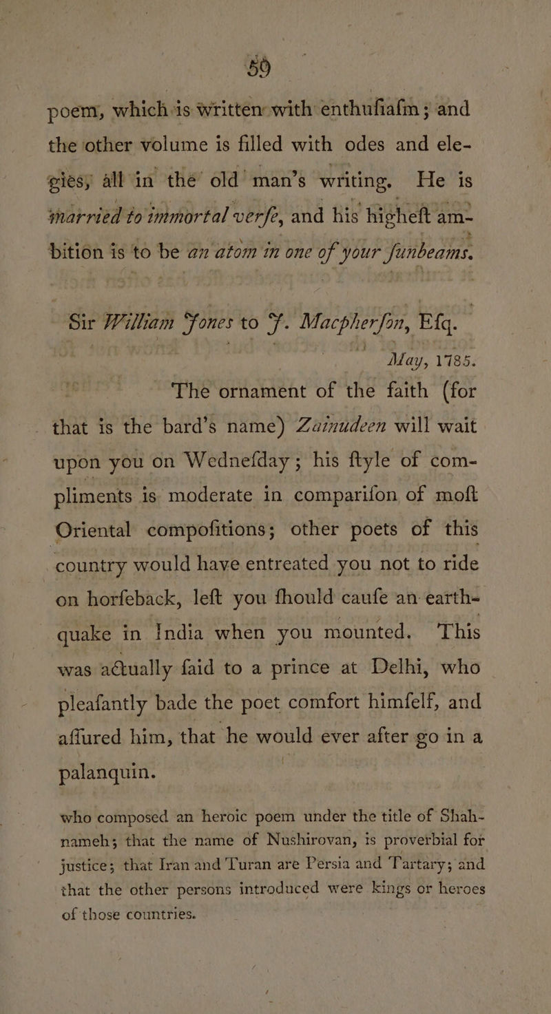 poem, whichis written with enthufiafm ; and the other volume is filled with odes and ele- giesy all in thé’ old’ man’s writing. He is married to immortal verfe, and his highett am~ bition is to be am atom in one of your funbeams. Sir William “fones to fF. Macpherfon, Eq. | | | ‘ Mary, 1785. The ornament of the faith (for that is the bard’s name) Zazzudeen will wait upon you on Wednefday; his ftyle of com- pliments is moderate in comparifon of moft Oriental compofitions; other poets of this ‘country would have entreated you not to ride on horfeback, left you fhould caufe an earth- quake in India when you mounted. This was actually faid to a prince at Delhi, who pleafantly bade the poet comfort himfelf, and affured him, that he would ever after go ina f palanquin. who composed an heroic poem under the title of Shah- nameh; that the name of Nushirovan, is proverbial for justice 3 that Iran and Turan are Persia and Tartary; and that the other persons introduced were kings or heroes of those countries.