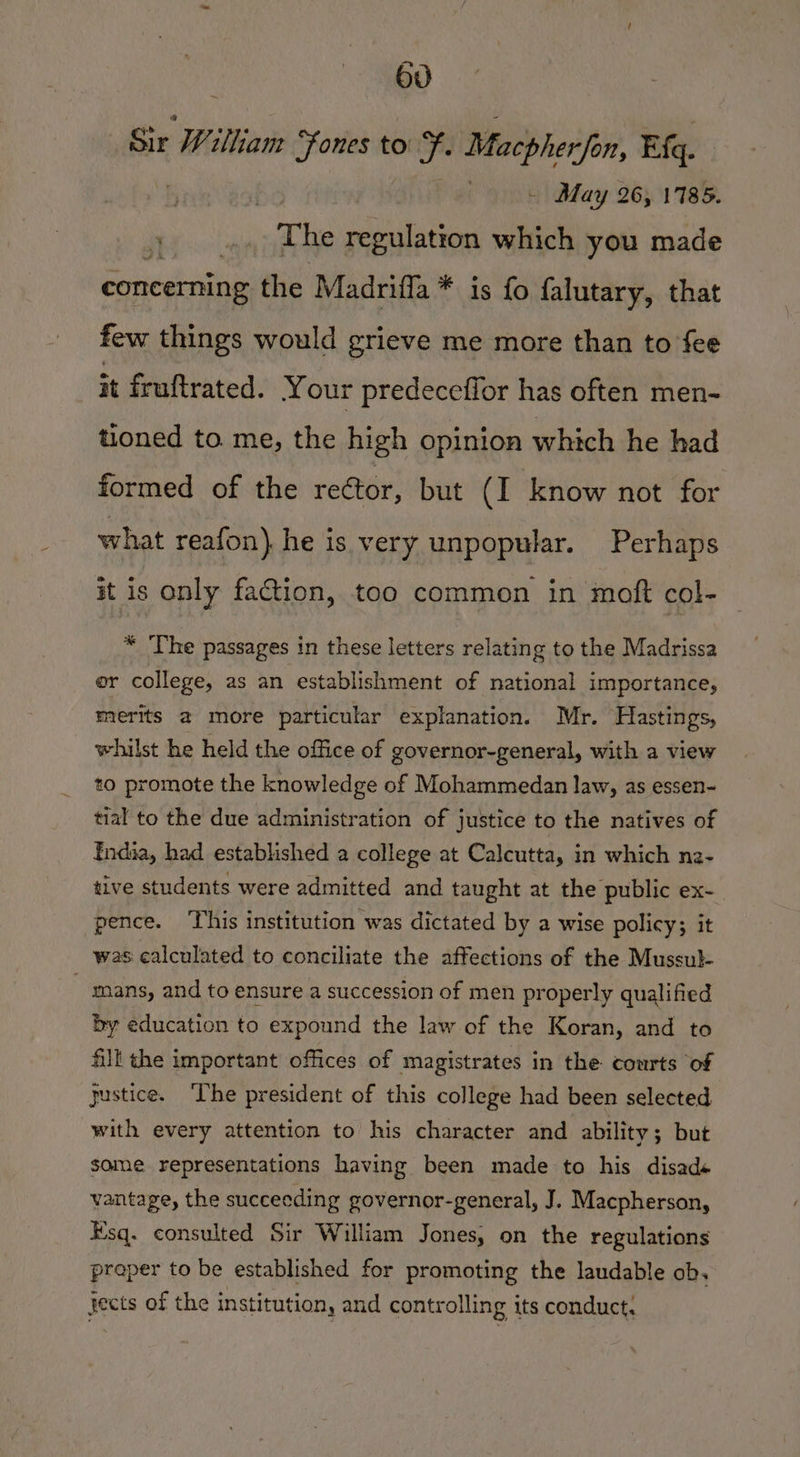 Sir William “Fones to f Macpherfon, Eq. | . - May 26, 1785. “Nae The regulation which you made concerning the Madrifla * is fo falutary, that few things would grieve me more than to fee it fruftrated. Your predeceflor has often men- tioned to me, the high opinion which he had formed of the reétor, but (I know not for what reafon) he is very unpopular. Perhaps it is only faction, too common in moft col- * The passages in these letters relating to the Madrissa er college, as an establishment of national importance, merits @ more particular explanation. Mr. Hastings, whilst he held the office of governor-general, with a view to promote the knowledge of Mohammedan law, as essen- tial to the due administration of justice to the natives of India, had established a college at Calcutta, in which nz- tive students were admitted and taught at the public ex- pence. ‘This institution was dictated by a wise policy; it was calculated to conciliate the affections of the Mussul-  mans, and to ensure a succession of men properly qualified by education to expound the law of the Koran, and to fill the important offices of magistrates in the courts of gustice. ‘The president of this college had been selected with every attention to his character and ability; but some representations having been made to his disad« vantage, the succeeding governor-general, J. Macpherson, Esq. consulted Sir William Jones, on the regulations proper to be established for promoting the laudable ob, jects of the institution, and controlling its conduct.