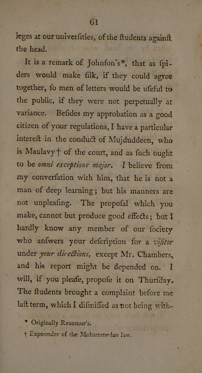 leges at our univerfities, of the ftudents againtt the head. . , it is a remark of Johnfon’s*, that as {pi- ders would make filk, if they could agree together, fo men of letters would be ufeful to the public, if they were not perpetually at variance. Befides my approbation as a good citizen of your regulations, I havea particular intereft in the conduct of Mujduddeen, who is Maulavy + of the court, and as fuch ought to be omni exceptione major. | believe from my converfation with him, that he is not a man of deep learning; but his manners are ‘not unpleafing. The propofal which you make, cannot but produce good effects; but I hardly know any member of our fociety who anfwers your defcription for a vé/for under your directions, except Mr, Chambers, and his report might be depended on. [I will, if you pleafe, propofe it on Thurfday. The ftudents brought a complaint before me laftterm, which I difmiffed as not being with- * Originally Reaumur’s. + Expounder of the Mohammedan law.