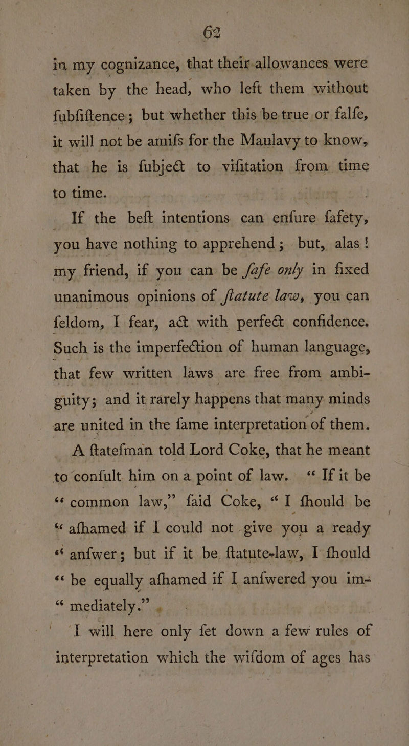 in my cognizance, that their-allowances were taken by the head, who left them without fubfiftence; but whether this be true or falfe, it will not be amufs for. the Maulavy to know, that he is fubje&amp; to vifitation from time to time. . | | If the beft intentions can erfare fafety, you have nothing to apprehend; but, alas! my friend, if you can be /afe only in fixed unanimous opinions of flatute law, you can Cldain. I] fear, act with perfe&amp; confidence. Such is the imperfection of human language, that few written laws are free from ambi- guity; and it rarely happens that many minds are united in the fame interpretation of them. he ftatefinan told Lord Coke, that he meant to confult him ona point of law. “ If it be “common law,” faid Coke, “I fhould be ‘‘ afhamed if I could not. give you a ready “6 an{wer; but if it be ftatute-law, I fhould ““ be equally afhamed if I an{wered you im- rs mediately.” s | i will here only fet down a few rules of interpretation which the wifdom of ages has