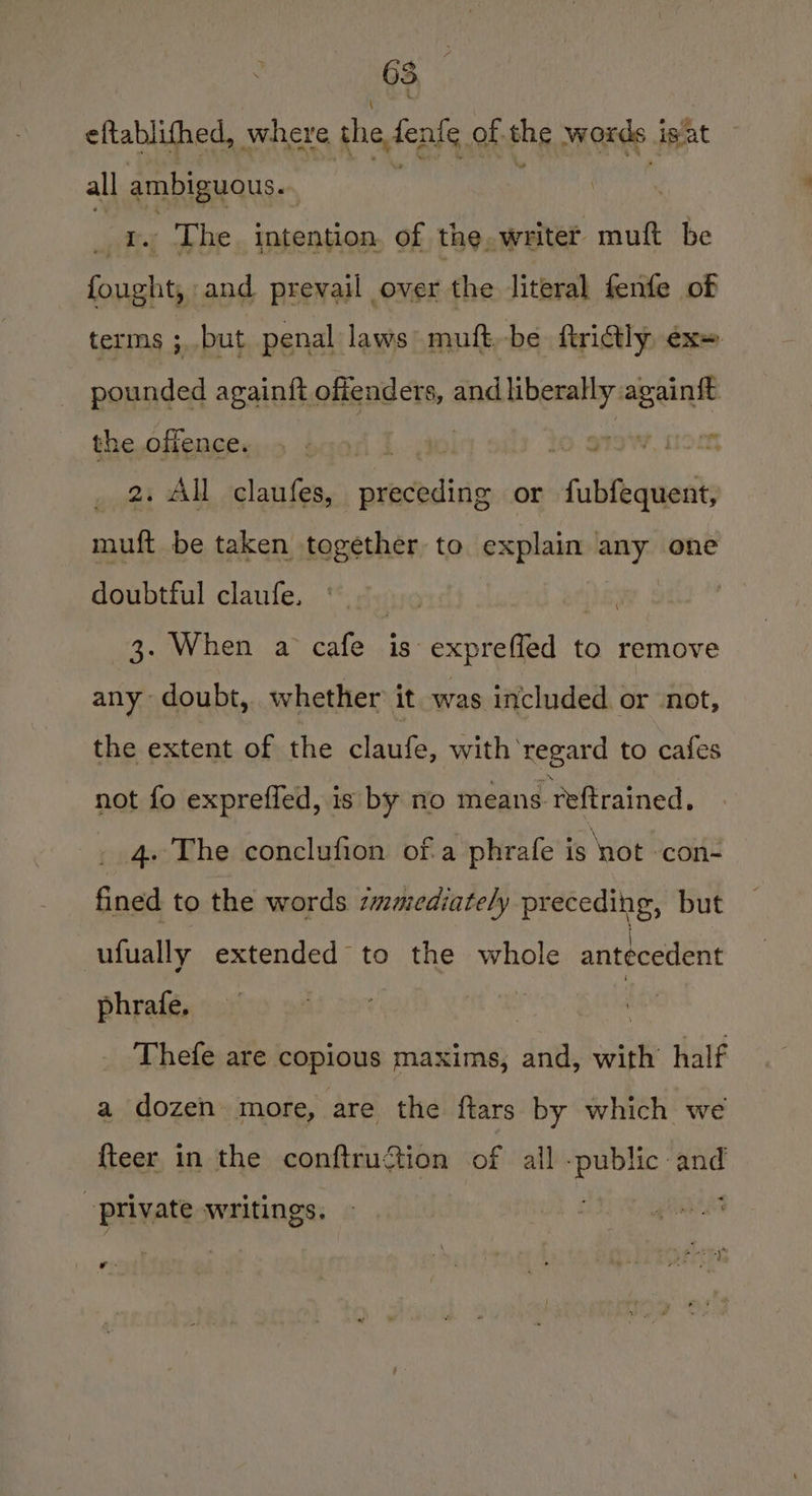 eftablifhed, where the fenle of shes words igat all ABRIRRA | _ ¥. The. intention, of the, writer muft be sea and. prevail over the literal fenfe of terms ; but penal laws muft,-be ftridly ex» pounded againft ofigaders, and liberally againft the offence. bear 1. 290 tO S79W. Nom 2, All claufes, preceding or fubfequent, muft be taken together to explain any one doubtful claufe. \ 3. When a cafe is expreffed to remove any doubt, whether it was included or not, the extent of the claufe, with regard to cafes not fo expreffed, is by no means reftrained, 4. The conclufion ofa phrafe is not con- fined to the words smmediately preceding, but ufually extended to the whole antecedent phrafe. | Thefe are copious maxims, and, with’ half a dozen more, are the ftars by which we fteer in the conftruftion of all -public and private writings. wr.