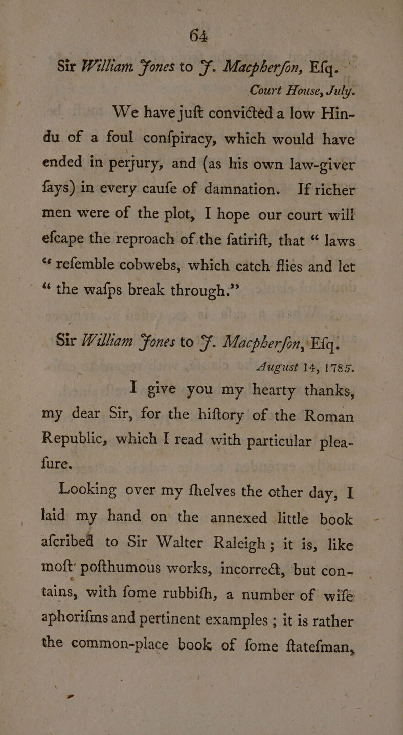 Sir William Fones to fF. Macpherfon, Efg.~ Court House, July. We have juft convicted a low Hin- du of a foul confpiracy, which would have ended in perjury, and (as his own law-giver fays) in every caufe of damnation. If richer men were of the plot, I hope our court will efcape the reproach of the fatirift, that “ laws” ** relemble cobwebs, which catch flies and let _“ the wafps break through.” Sir William Fones to ec Macpherfon, Eq. August 14, 1785, I give you my hearty thanks, _ my dear Sir, for the hiftory of the Roman Republic, which I read with particular plea- fure. Looking over my fhelves the other day, I laid my hand on the annexed little book afcribed to Sir Walter Raleigh; it is, like moft: pofthumous works, incorre&amp;, but con- tains, with fome rubbifh, a number of wif _ aphorifms and pertinent examples ; it is rather the common-place book of fome ftatefman,