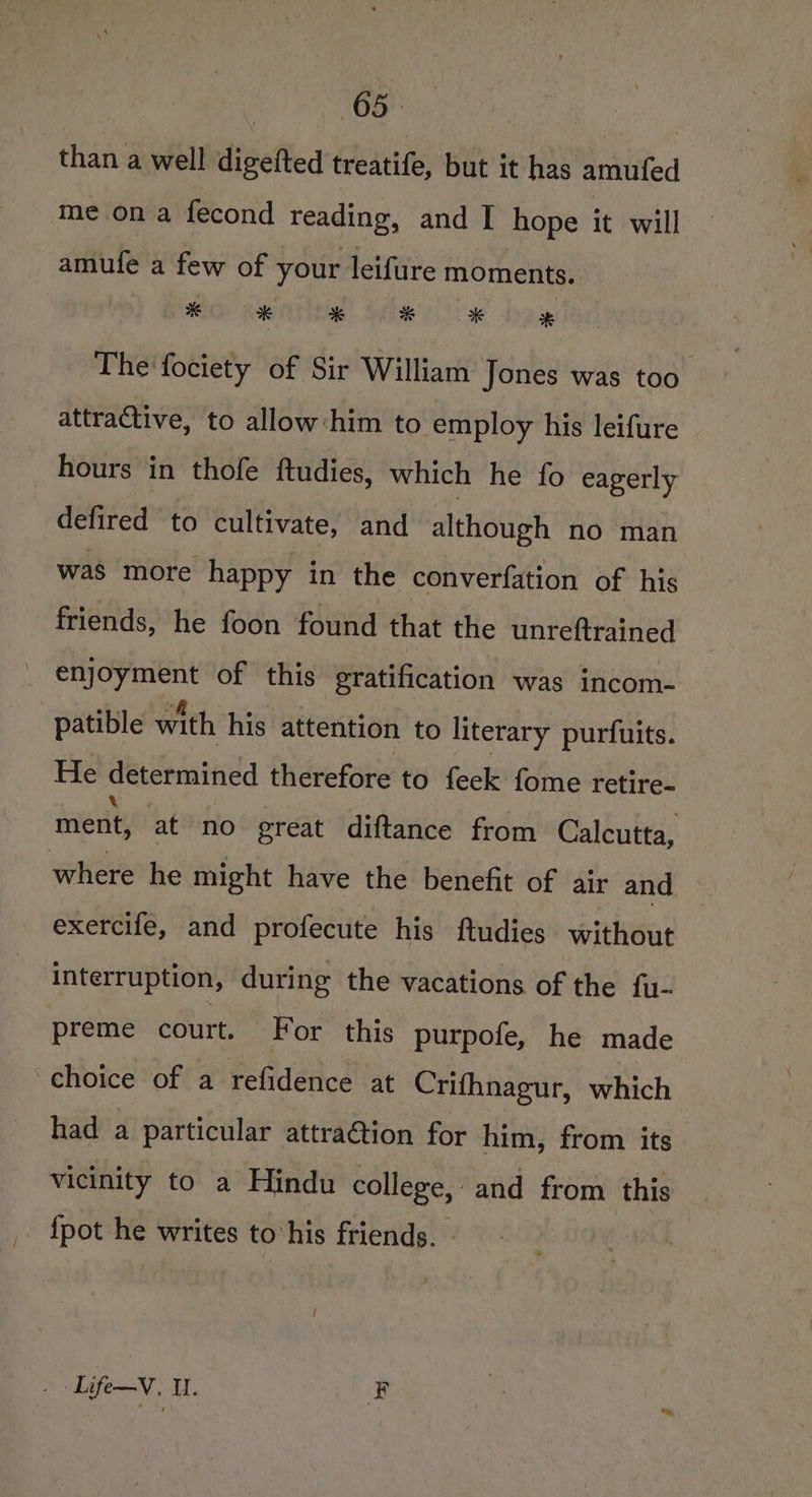 than a well digefted treatife, but it has amufed me ona fecond reading, and I hope it will amufe a few of your leifure moments. * * * % * * The fociety of Sir William Jones was too attraGtive, to allow him to employ his leifure hours in thofe ftudies, which he fo eagerly defired to cultivate, and although no man was more happy in the converfation of his friends, he foon found that the unreftrained enjoyment of this gratification was incom- patible with his attention to literary purfuits. He determined therefore to feek fome retire- ment, at no great diftance from Calcutta, where he might have the benefit of air and exercife, and profecute his ftudies without interruption, during the vacations of the fu- preme cCOUTE. For this purpofe, he made choice of a refidence at Crifhnagur, which had a particular attra@tion for him, from its vicinity to a Hindu college, and from this {pot he writes to ‘his friends. - t yates OTT, F