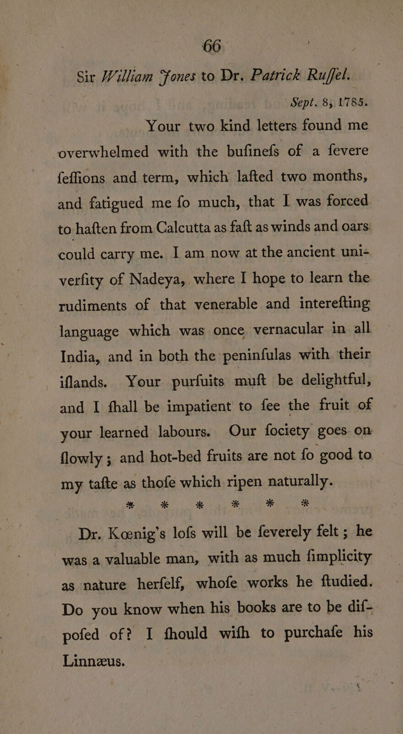 Sir William ones to Dr. Patrick Ruffel. | ‘Sept. 85 L785. Your two kind letters found me overwhelmed with the bufinefs of a fevere feffions and term, which lafted two months, and fatigued me fo much, that | was forced to haften from Calcutta as faft as winds and oars could carry me. I am now at the ancient uni- verfity of Nadeya, where I hope to learn the rudiments of that venerable and interefting language which was once vernacular in all India, and in both the peninfulas with their iflands. Your purfuits mutt be delightful, and I fhall be impatient to fee the fruit of your learned labours. Our fociety goes on flowly ; and hot-bed fruits are not fo good to my tafte as thofe which ripen naturally. | Dr. Koenig’s lofs will be feverely felt ; he was a valuable man, with as much fimplicity as nature herfelf, whofe works he ftudied. Do you know when his books are to be dif- pofed of? I fhould with to purchafe his Linnzus.
