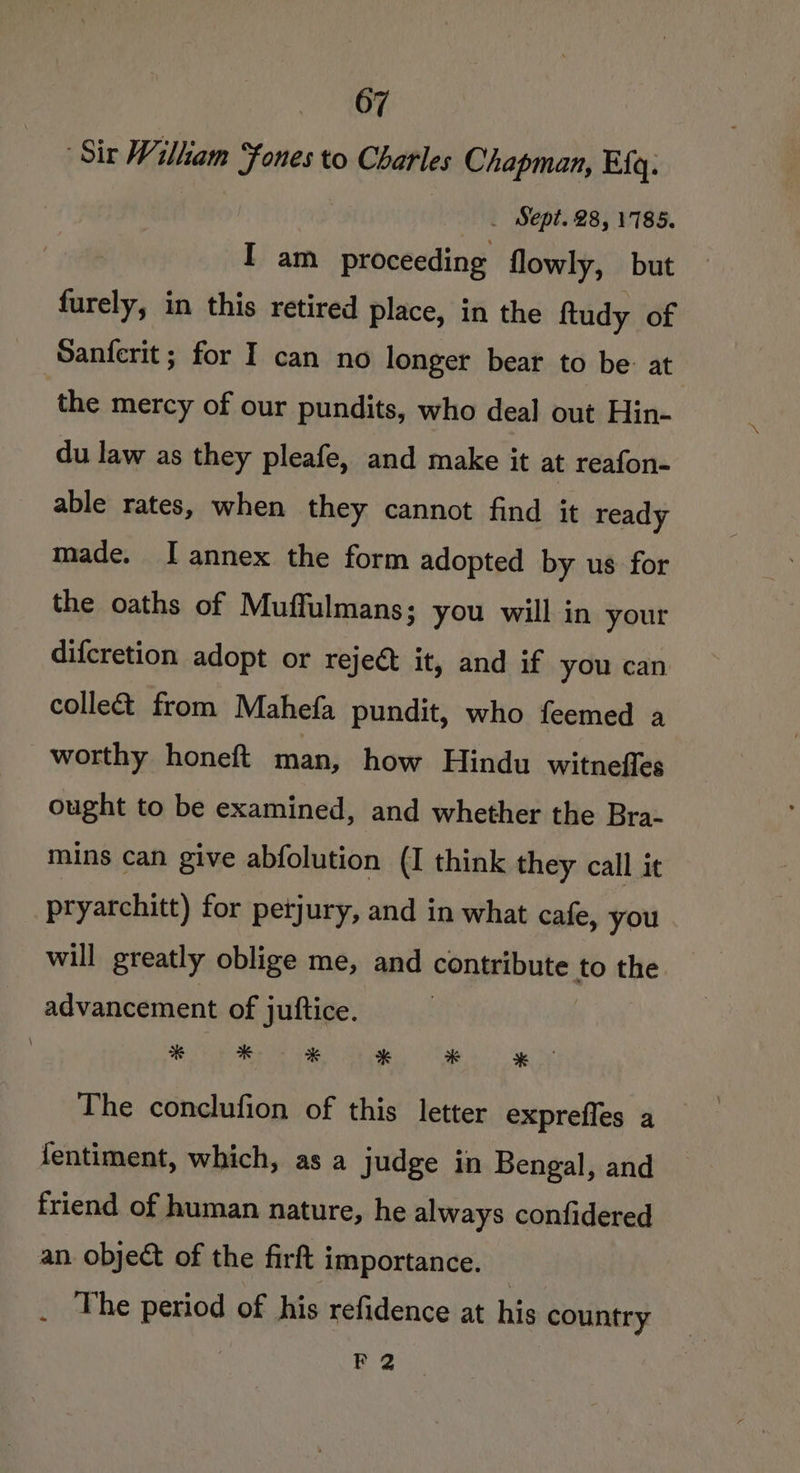 AGE, ‘Sir Wilkam Fones to Charles Chapman, Efq. _ Sept. 28, 1785. I am proceeding flowly, but furely, in this retired place, in the ftudy of Sanferit ; for I can no longer bear to be: at the mercy of our pundits, who deal out Hin- du law as they pleafe, and make it at reafon- able rates, when they cannot find it ready made. I annex the form adopted by us for the oaths of Muffulmans; you will in your difcretion adopt or reject it, and if you can colle from Mahefa pundit, who feemed a worthy honeft man, how Hindu witnefles ought to be examined, and whether the Bra- mins can give abfolution (I think they call it pryarchitt) for petjury, and in what cafe, you will greatly oblige me, and contribute to the advancement of juftice. Me ae Rea Tiles ogee The conclufion of this letter expreffes a fentiment, which, as a judge in Bengal, and friend of human nature, he always confidered an. object of the firft importance. _ The period of his refidence at his country | P 2
