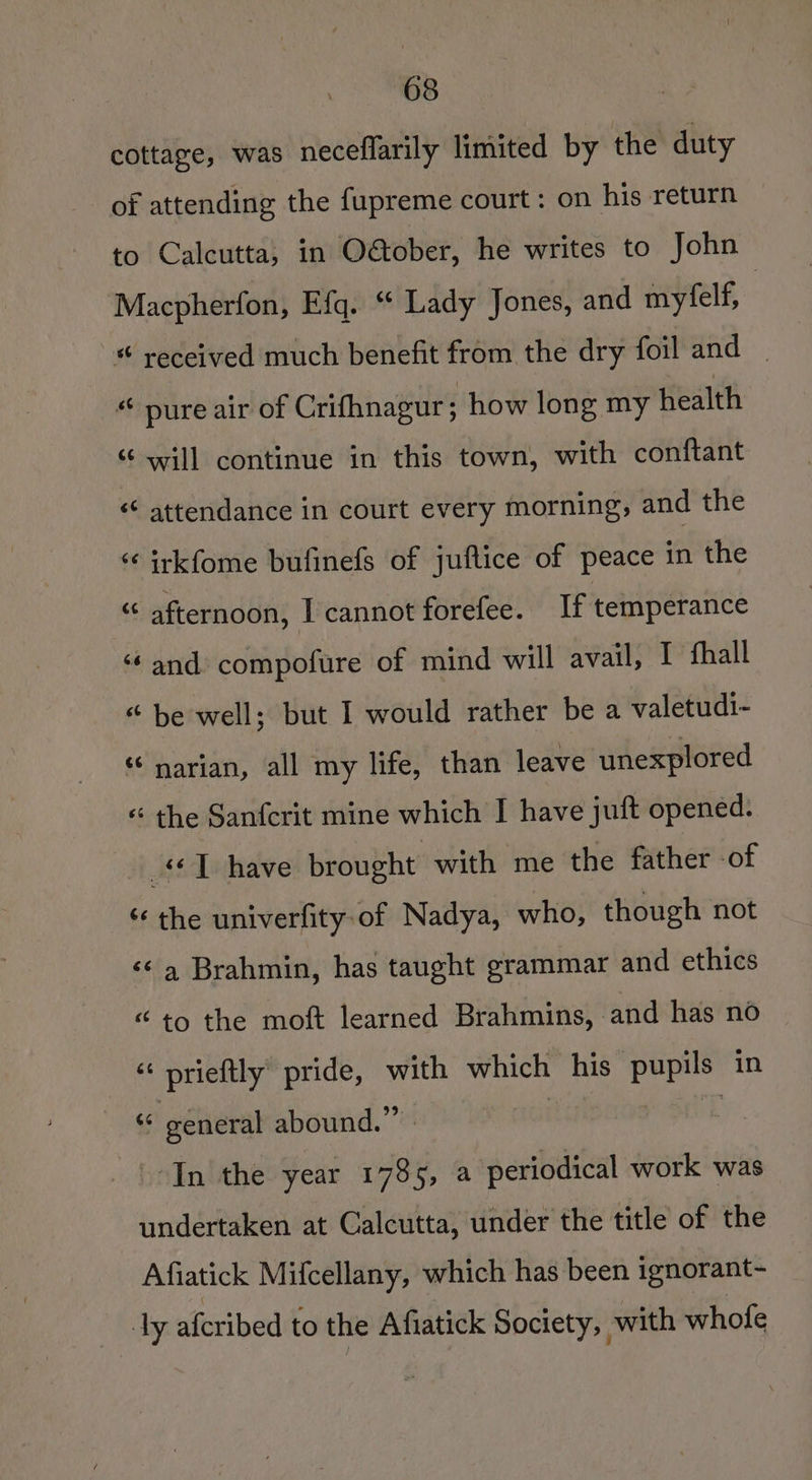 cottage, was neceflarily limited by the duty of attending the fupreme court: on his return to Calcutta, in O&amp;ober, he writes to John Macpherfon, Efq. “ Lady Jones, and myfelf, | * received much benefit from the dry foil and ~ “ pure air of Crifhnagur; how long my health “ will continue in this town, with conftant ‘¢ attendance in court every morning, and the ‘¢ irkfome bufinefs of juftice of peace in the “ afternoon, I cannot forefee. If temperance ‘and compofure of mind will avail, I fhall “ be well; but I would rather be a valetudi- “‘ narian, all my life, than leave unexplored « the Sanfcrit mine which I have juft opened. 1 have brought with me the father -of ‘¢ the univerfity.of Nadya, who, though not ‘¢ 4 Brahmin, has taught grammar and ethics “to the moft learned Brahmins, and has no “ prieftly pride, with which his ‘pupils in « general abound.” | 3 \-In the year 1785, a periodical work was undertaken at Calcutta, under the title of the Afiatick Mifcellany, which has been ignorant- | ly afcribed to the Afiatick Society, with whofe