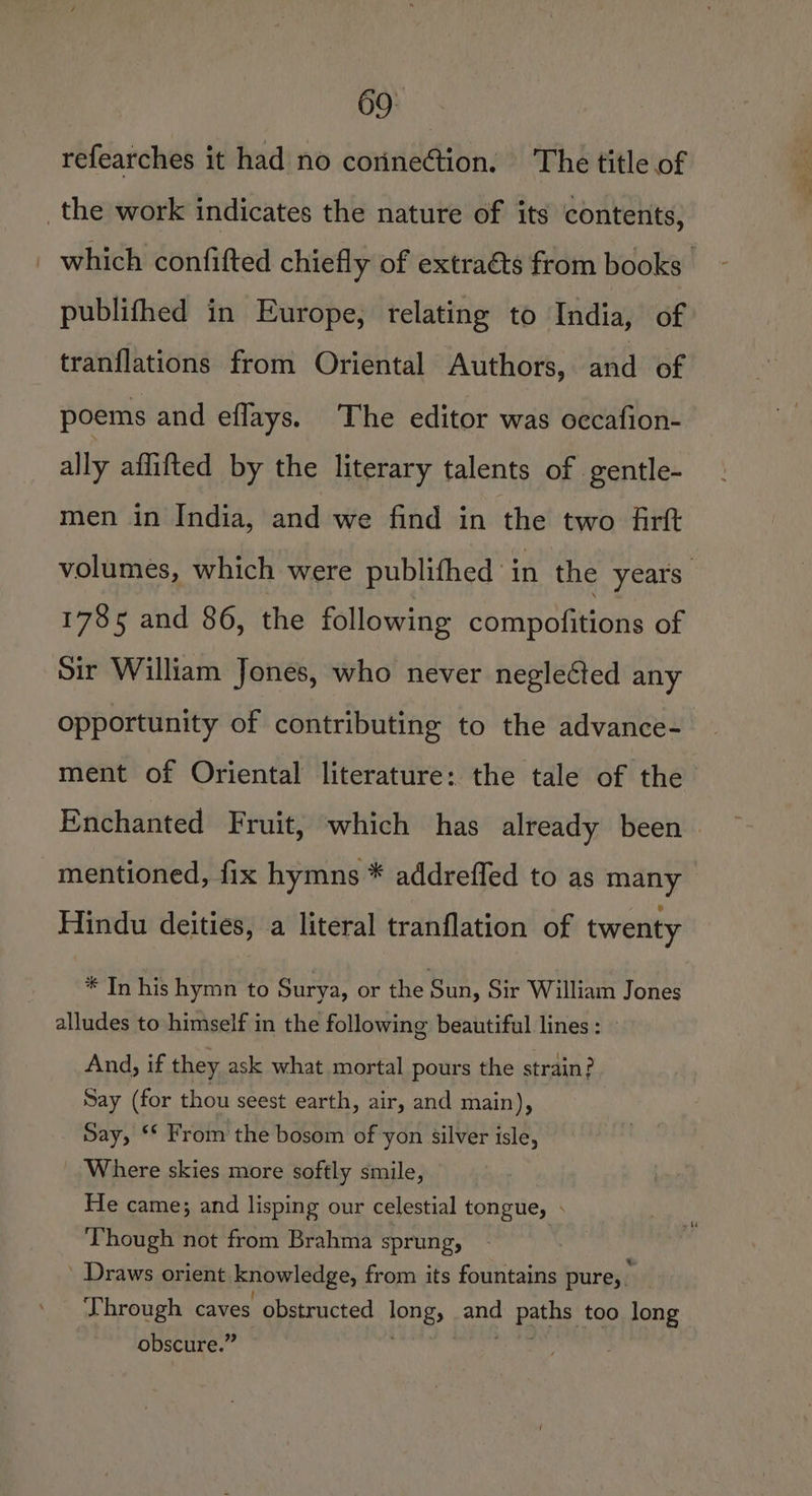69° refearches it had no corinection. The title of _the work indicates the nature of its contents, | which confifted chiefly of extraéts from books publifhed in Europe, relating to India, of tranflations from Oriental Authors, and of poems and eflays. The editor was occafion- ally affifted by the literary talents of gentle- men in India, and we find in the two firft volumes, which were publifhed in the years. 1785 and 86, the following compofitions of Sir William Jones, who never neglected any opportunity of contributing to the advance- ment of Oriental literature: the tale of the Enchanted Fruit, which has already been. mentioned, fix hymns * addreffed to as many Hindu deities, a literal tranflation of twenty * In his hymn to Surya, or the Sun, Sir William Jones alludes to himself in the following beautiful lines: » And, if they ask what mortal pours the strain? Say (for thou seest earth, air, and main), Say, ** From the bosom of yon silver isle, Where skies more softly smile, He came; and lisping our celestial tongue, . Though not from Brahma sprung, | ' Draws orient knowledge, from its fountains pure, ny Through caves obstructed long, and paths too long obscure.” Pe eee