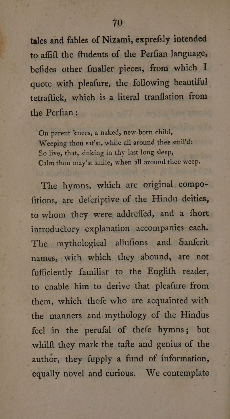 befides other {maller pieces, from which I quote with pleafure, the following beautiful tetraftick, which is a literal tranflation from the Perfian ; On parent knees, a naked, new-born child, Weeping thou sat’st, while all around thee smil’d: So live, that, sinking in thy last long sleep, Calm thou may’st smile, when all around thee weep. The hymns, which are original. compo- fitions, are defcriptive of the Hindu deities, to whom they were addrefled, and a fhort introdu€tory explanation accompanies each. The mythological allufions and Sanfcrit names, with which they abound, are not fufficiently familiar to the Englifh. reader, the manners and mythology of the Hindus feel in the perufal of thefe hymns; but whilft they mark the tafte and genius of the equally novel and curious. We contemplate
