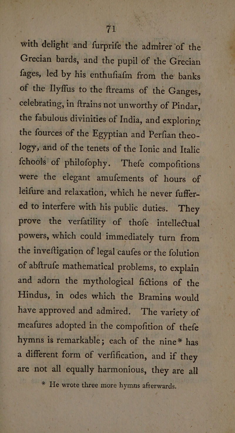 with delight and furprifé the admirer ‘of the Grecian bards, and the pupil of the Grecian fages, led by his enthufiafm from the banks of the llyflus to the ftreams of the Ganges, celebrating, in ftrains not unworthy of Pindar, the fabulous divinities of India, and exploring the fources of the Egyptian and Perfian theo- _ logy, and of the tenets of the Ionic and Italic. {chools’ of philofophy. Thefe compofitions were the elegant amufements of hours of leifure and relaxation, which he never fuffer- ed to interfere with his public duties. They prove the verfatility of thofe. intellectual powers, which could immediately turn from the inveftigation of legal caufes or the folution of abftrufe mathematical problems, to explain and adorn the mythological fiGtions of the Hindus, in odes which the Bramins would have approved and admired. The variety of meafures adopted in the compofition of thefe hymns is remarkable; each of the nine* has a different form of verfification, and if they are not all equally harmonious, they are all * He wrote three more hymns afterwards.