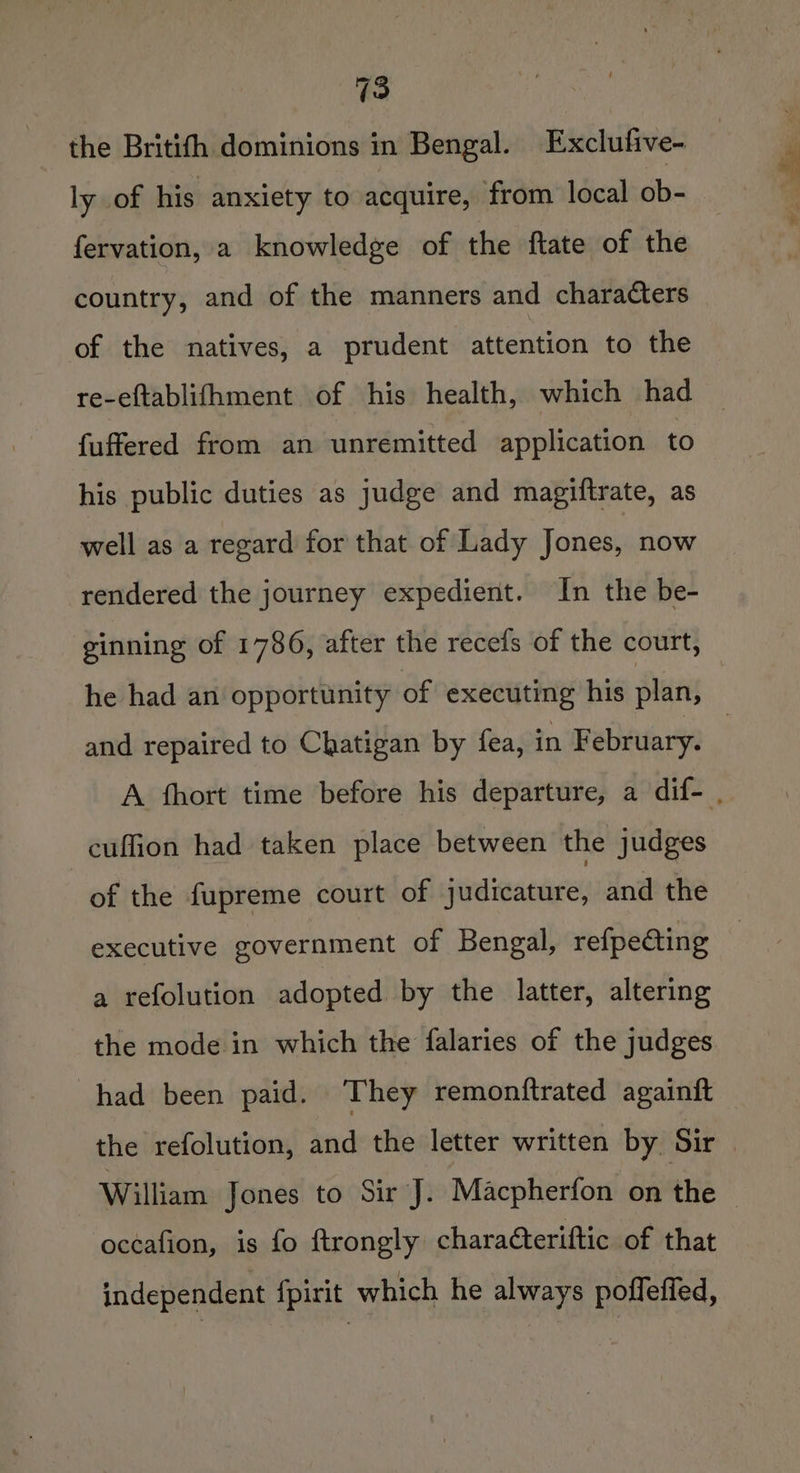 13 the Britifh dominions in Bengal. Exclufive- ly of his anxiety to acquire, from local ob- fervation, a knowledge of the ftate of the country, and of the manners and characters of the natives, a prudent attention to the re-eftablifhment of his health, which had fuffered from an unremitted application to his public duties as judge and magiftrate, as well as a regard for that of Lady Jones, now rendered the journey expedient. In the be- ginning of 1786, after the recefs of the court, he had an opportunity of executing his plan, cuffion had taken place between the judges of the fupreme court of judicature, and the executive government of Bengal, refpecting a refolution adopted by the latter, altering the mode in which the falaries of the judges had been paid. They remonftrated againft the refolution, and the letter written by Sir occafion, is fo ftrongly characteriftic of that