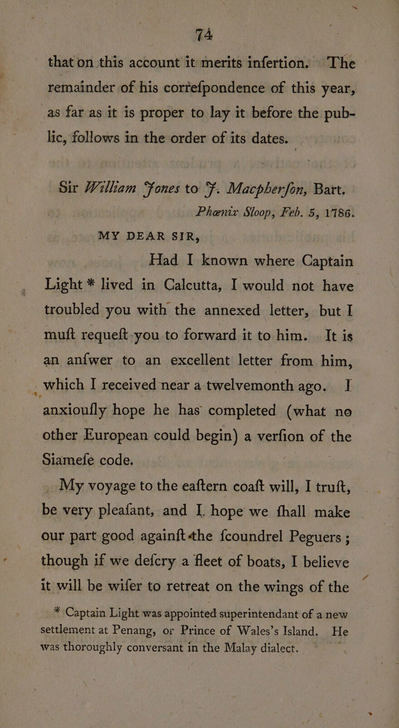 that on this account it merits infertion. The remainder of his cortefpondence of this year, _as far as it is proper to lay it before the pub- lic, follows in the order of its dates. | Sir William Fones to F. Macpherfon, Batt. Phenix Sloop, Feb. 5, 1186. MY DEAR SIR, Had I known where Captain Light * lived in Calcutta, I would not have troubled you with the annexed letter, but I muft requeft-you to forward it to him. | It is an anfwer to an excellent letter from him, _ which I received near a twelvemonth ago. J] anxioufly hope he has completed (what no other European could begin) a verfion of the Siamefe code. ! | _ My voyage to the eaftern coaft will, I trutt, be very pleafant, and I. hope we thall make our part good again{ftthe fcoundrel Peguers ; though if we defcry a fleet of boats, I believe it will be wifer to retreat on the wings of the * Captain Light was appointed superintendant of a new settlement at Penang, or Prince of Wales’s Island. He was thoroughly conversant in the Malay dialect.