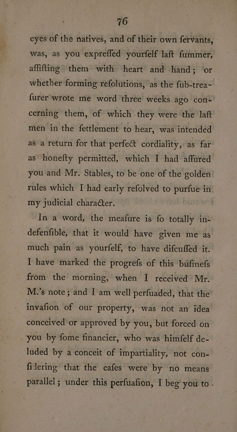 eyes of the natives, and of their own fervants, was, as you exprefled yourfelf laft fummer, affifting then: with heart and -hand; ‘or whether forming refolutions, as the f{ub-trea- furer wrote me word three’ weeks ago con cerning them, of which they were the laft men in the fettlement to hear, was intended as a return for that perfect cordiality, as far as ‘honefty permitted, which I had affured you and Mr. Stables, to be one of the golden rules which I had early refolved to purfue in my judicial charaéter. | in a word, the meafure is fo totally in- — defenfible, that it would have given me as much pain as yourfelf, to have difcufled it. I have marked the progrefs of this bufinefs from the morning, when I received’ Mr. _M.’s note; and [I am well perfuaded, that the invafion of our property, was not an idea conceived or approved by you, but forced on you by fome financier, who was himfelf de- luded by a conceit of impartiality, not con- fidering that the cafes were by no means parallel ; under this perfuafion, I beg you to.