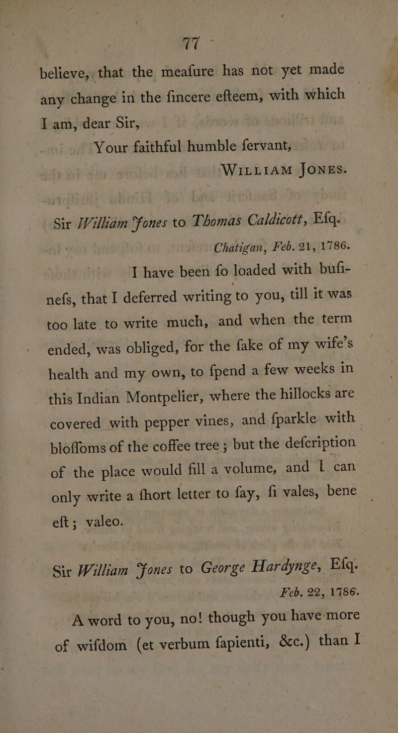 | et” believe, that the meafure has not yet made any change in the fincere efteem, with which | I am, dear Sir, | Your faithful humble fervant, WILLIAM JONES. Sir Wiliam Sfones to. Thomas Caldicott, Efq. Chatigan, Feb. 21, 1786. ‘[ have been fo loaded with bufi- nefs, that I deferred writing to you, till it was too late to write much, and when the term ended, was obliged, for the fake of my wife's health and my own, to fpend a few weeks in _ this Indian Montpelier, where the hillocks are covered with pepper vines, and fparkle with | bloffoms of the coffee tree ; but the defcription | of the place would fill a volume, and 1 can only write a fhort letter to fay, fi vales, bene eft; valeo. Sir William “fones to ‘Chri Hardynge, Eq. Feb. 22, 1786. A word to you, no! though you have more