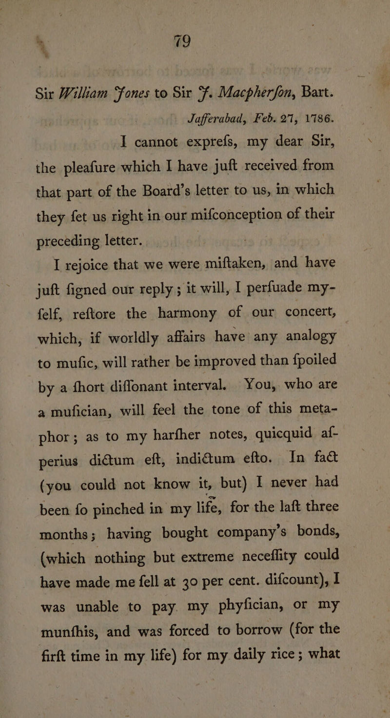 % : Sir William ones to Sir Ff. Macpherfon, Bart. Jafferabad, Feb. 21, 1786. I cannot exprefs, my dear Sir, the pleafure which I have juft received from that part of the Board’s letter to us, in which they fet us right in our mifconception of their preceding letter. ! I rejoice that we were miftaken, and have juft figned our reply ; it will, I perfuade my- felf, reftore the harmony of our concert, which, if worldly affairs have any analogy to mufic, will rather be improved than {poiled by a fhort diflonant interval. You, who are a mufician, will feel the tone of this meta- phor; as to my harfher notes, quicquid af- perius dictum eft, indictum efto. In fact (you could not know it, but) I never had been fo pinched in my life, for the laft three months; having bought company’s bonds, (which nothing but extreme neceflity could have made me fell at 30 per cent. difcount), I was unable to pay. my phyfician, or my munfhis, and was forced to borrow (for the firft time in my life) for my daily rice ; what
