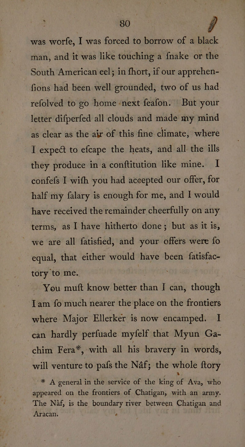 was worfe,  was forced to borrow of a black man, and it was like touching a {nake or the South American eel; in fhort, if our apprehen- fions had been well grounded, two of us had refolved to go home ‘next feafon. But your letter difperfed all clouds and made my mind as clear as the air of this fine climate, where I expeét to efcape the heats, and all the ills they produce in a conftitution like mine. I confefs I with you had accepted our offer, for half my falary is enough for me, and I would have received the remainder cheerfully on any terms, as I have hitherto done : but as it is, we are all fatisfied, and your offers were fo equal, that either would have been fatisfac- tory to me. : bs - You muft know better than I can, though Tam fo much nearer the place on the frontiers where Major Ellerker is now encamped. I can hardly perfuade myfelf that Myun Ga- chim Fera*, with all his bravery in words, will venture to pafs the Naf; the whole ftory : .' '* A general in the service of the king of Ava, who appeared on the frontiers of Chatigan, with an army. The Naf, is the boundary river between Chatigan and Ayracan. “