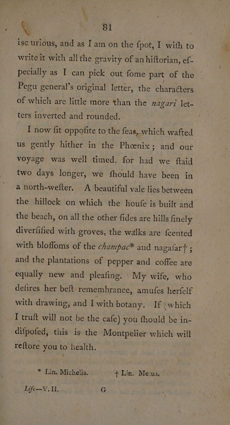 /§ ps ise urious, and as I am on the {pot, I with to write it with all the gravity of anhiftorian, ef- - pecially as I can pick out fome part of the — Pegu general’s original letter, the charaGters of which are little more than the nagari \et- ters inverted and rounded. | I now fit oapenee to the feas, which wafted us gently hither in the Phoenix; and out voyage was well timed. for had we ftaid two days longer, we fhould have been in a north-wefter. A beautiful vale lies between the hillock on which the houfe is built and the beach, on all the other fides are hills finely diverlified with groves, the walks are fcented with bloffoms of the champac* and nagafart ; and the plantations of pepper and coffee are equally new and pleafing. My wife, who delires her beft remembrance, amufes herfelf with drawing, and I with botany. If : which I truft will not be the cafe) you fhould be in- difpofed, this is the Montpelier which will ref{tore you to health. * Lin. Michelia. | ‘+ Lin. Mesua. ‘Life—V. IL. G IL