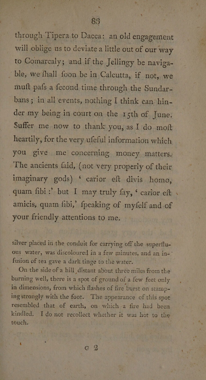 &amp;, 85 through Tipera to Dacca: an old engagement will oblige us to deviate a little out of our way to Comarcaly; and if the Jellingy be naviga- ble, wethall foon be in Calcutta, if not, we mutt pafs a fecond time through the Sundar- bans; in all events, nothing I think can: hin- der my being in court on the 1 sth of June. Suffer me now to thank you, as I do moft heartily, for the very ufeful information which you give. me concerning money matters. The ancients faid, (not very properly of their imaginary gods) ‘ carior eft divis homo, : quam. fibi :’ but I may truly fay, ‘ carior eft amicis, quam {ibi,’ {peaking of myfelf and of your friendly attentions to me. silver placed in the conduit for carrying off the superflu- ous water, was discoloured in a few minutes, and an in-° fusion of tea gave a dark tinge to the water. ; On the side of a hill distant about three miles from the burning well, there is a spot of ground of a few feet only in dimensions, from which flashes of fire burst on stamp- ing strongly with the foot. The appearance of this spot resembled that of earth, on which a fire had been kindled. Ido not recollect whether it was hot to the touch. |