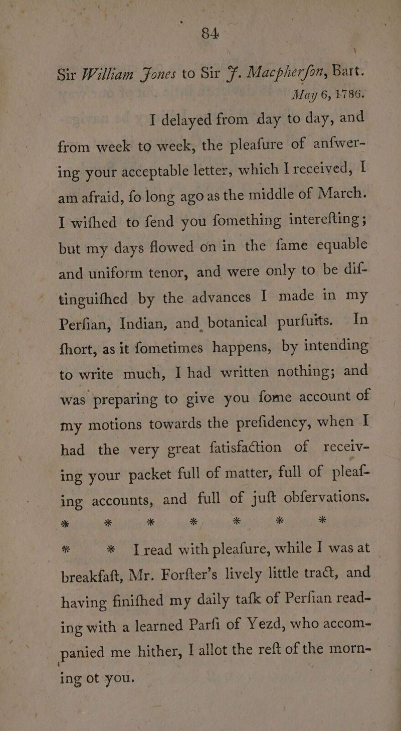Sir William Jones to Six F. Macpherfan, Bart. May 6, +786. I delayed from day to day, and from week to week, the pleafure of anfwer- ing your acceptable letter, which I received, I am afraid, fo long ago as the middle of March. | I wifhed to fend you fomething interefting ; but my days flowed on in the fame equable and uniform tenor, and were only to be dif- tinguifhed by the advances I made in my Perfian, Indian, and. botanical purfuits. In fhort, as it fometimes happens, by intending to write much, I had written nothing; and was preparing to give you fome account of my motions towards the prefidency, when I had the very great fatisfaction of receiv- ing your packet full of matter, full of pleaf- ing accounts, and full of | juft obfervations. * 2 * * x # 2 * * [read with pleafure, while I was at _ breakfaft, Mr. Forfter’s lively little tra, and having finifhed my daily tafk of Perfian read- ing with a learned Parfi of Yezd, who accom- _ panied me hither, I allot the reft of the morn- ing ot you.