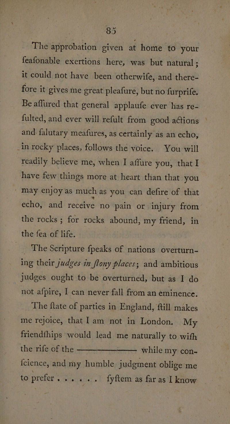 The approbation given at home to your feafonable exertions here, was but natural ; it could not have been otherwife, and there- fore it gives me great pleafure, but no furprife. _ Be affured that general applaufe ever has re- fulted, and ever will refult from good actions | and falutary meafures, as certainly as an echo, _in rocky places, follows the voice. You will readily believe me, when I affure you, that I have few things more at heart than that you _ May enjoy as much as you can defire of that echo, and receive no pain or ‘injury from — the rocks ; for rocks abound, my friend, in the fea of life. _ The Scripture fpeaks of nations overturn- ing their judges in ftony places; and ambitious judges ought to be overturned, but as I do not afpire, I can never fall from an eminence. The ftate of parties in England, {till makes me rejoice, that Iam not in London. My friendfhips would lead me naturally to wifh the rife of the . while my con- {cience, and my humble judgment oblige me to prefer... ... fyftem as far as I know
