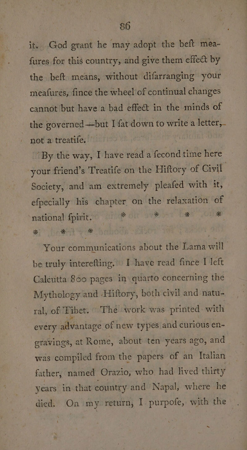 it: God grant he may adopt the beft mea- fures for this country, and give them effect by the beft means, without difarranging your meafures, fince the wheel of continual changes cannot but have a bad effeét in the minds of the governed —but I fat down to write a letter, not a treatife. ” ‘By the way, I have read a fecond time here your friend’s Treatife on the Hiftory of Civil Society, and am extremely pleafed with it, efpecially his chapter on the relaxation of national fpirit. rf i al Nd sh * Key Your communications about the Lama will be truly interefting. I have read fince I left Calcutta 860 pages in’ quarto concerning the Mythology and Hiftory, both civil and natu- ral, of Tibet. The work was printed. with every advantage of new types and curious en- cravings, at Rome, about ten years ago, and was compiled from the papers of an Italian father, named Orazio, who had lived thirty years in that countr y and Napal, where he died. On my return, I purpofe, with the