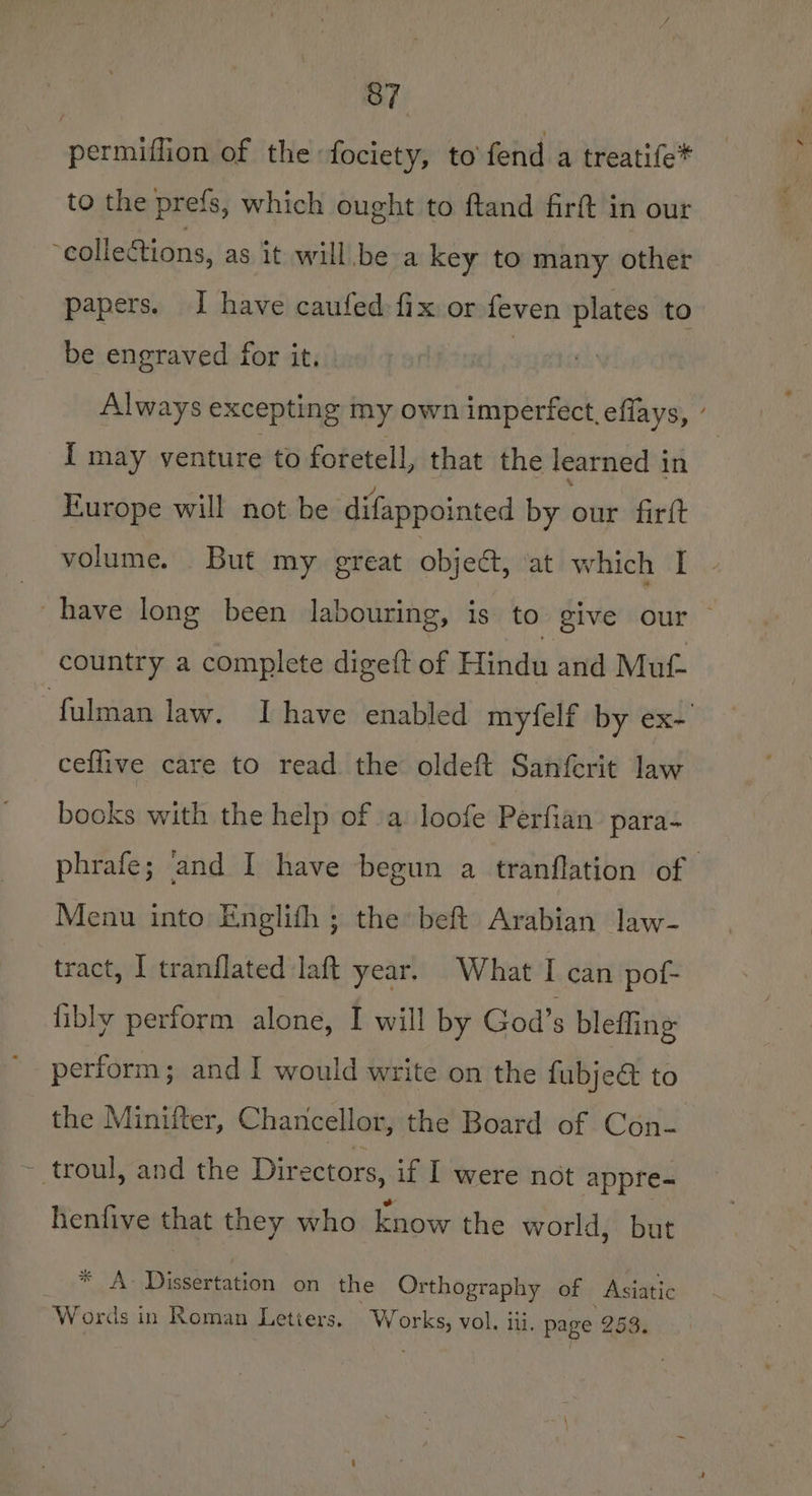 permiffion of the fociety, to fend a treatife* to the prefs, which ought to ftand firf in our collections, as it will be a key to many other papers. I have caufed fix or feven plates to be engraved for it. : Always excepting my own imperfect, effays, ’ [ may venture to foretell, that the learned in Europe will not be difappointed by our firtt volume. But my great object, at which I have long been labouring, is to give our country a complete digeft of Hindu and Muf- -fulman law. Ihave enabled myfelf by ex- ceflive care to read the oldeft Sanferit law books with the help of a loofe Perfian para- phrafe; and I have begun a tranflation of | Menu into Englifh ; the beft Arabian law- tract, 1 tranflated laft year. What I can pof- fibly perform alone, I will by God’s bleffing perform; and I would write on the fabjea to the Minitter, Chancellor, the Board of Con- - troul, and the Dir ectors, if I were not appre- henfive that they who know the world, but * A- Dissertation on the Orthography of Asiatic Words in Roman Letiers. W si vol. iii. page 253.