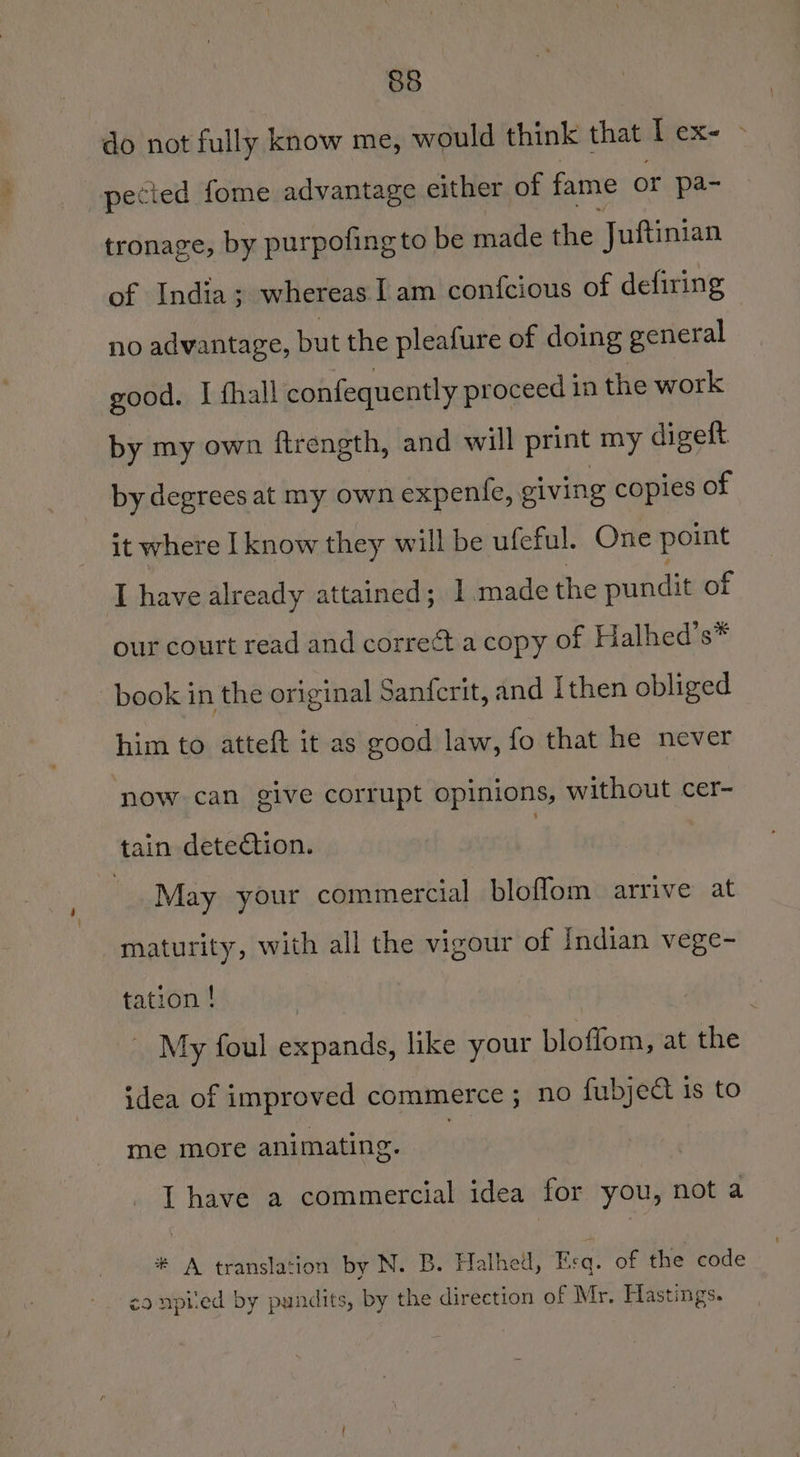 do not fully know me, would think that I ex- - pected fome advantage either of fame or pa- tronage, by purpofing to be made the Juftinian of India; whereas I am confcious of defiring no advantage, but the pleafure of doing general good. I fhall confequently proceed in the work by my own firength, and will print my digeft by degrees at my own expente, giving copies of it where I know they will be ufeful. One point I have already attained; 1.made the pundit of our court read and corre¢t a copy of Halhed’s* book in the original Sanfcrit, and Ithen obliged him to atteft it as good law, fo that he never ‘now can give corrupt opinions, without cer- tain detection. : | May your commercial bloflom arrive at maturity, with all the vigour of Indian vege- tation ! | My foul expands, like your bloffom, at the idea of improved commerce ; no fubject is to me more animating. I have a commercial idea for you, not a # A translation by N. B. Halhed, Esq. of the code co npiied by pundits, by the direction of Mr. Hastings.