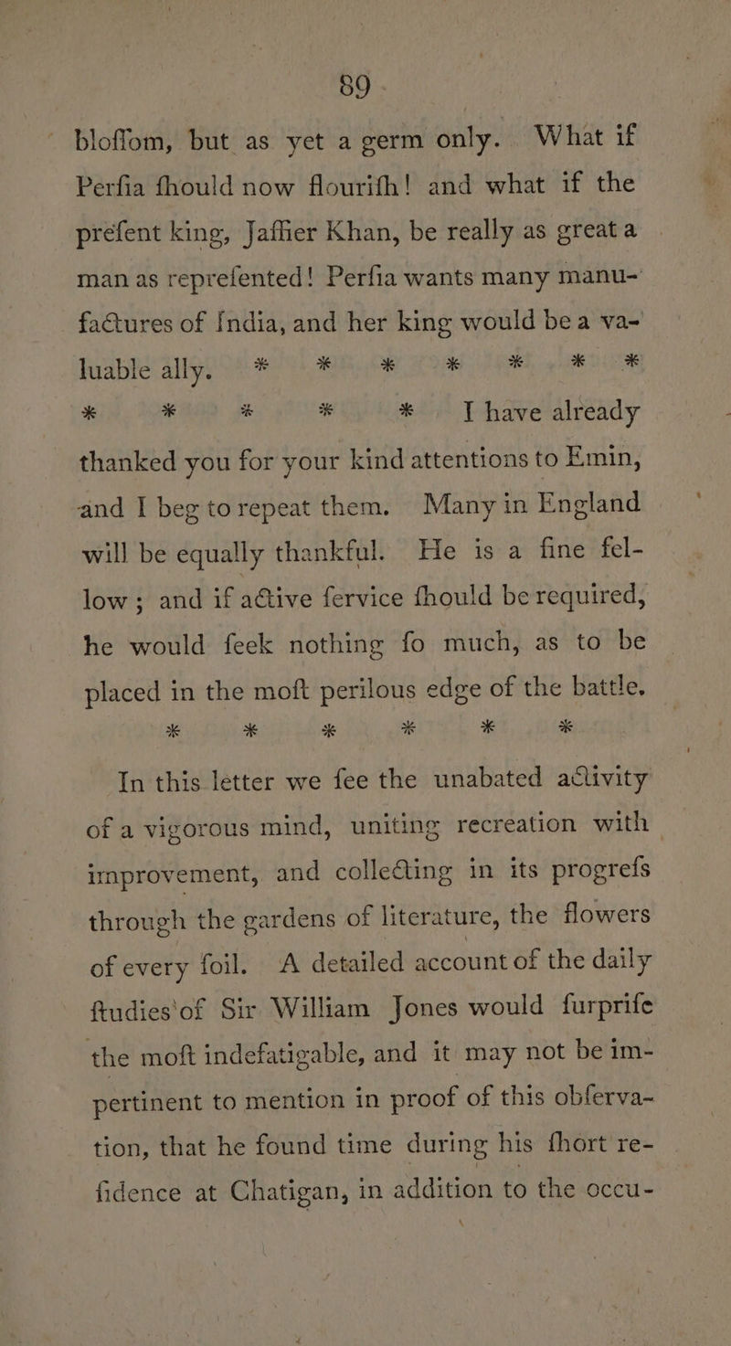 59 bloffom, but as yet a germ only. What if Perfia fhould now flourifh! and what if the prefent king, Jaffer Khan, be really as great a man as reprefented! Perfia wants many manu- factures of India, and her king would bea va- BB GRES AGS Het OL SE ie Re OR * #0 4 # * JT have already thanked you for your kind attentions to Emin, and I beg to repeat them. Many in England will be equally thankful. He is a fine fel- low ; and if active fervice fhould be required, he would feek nothing fo much, as to be placed in the moft perilous edge of the battle. x * * # # * In this letter we fee the unabated activity of a vigorous mind, uniting recreation with improvement, and colleGting in its progrefs through the gardens of literature, the flowers of every foil. A detailed account of the daily ftudies‘of Sir William Jones would furprife the moft indefatigable, and it may not be im- pertinent to mention in proof of this obferva- tion, that he found time during his fhort re- fidence at Chatigan, in addition to the occu-