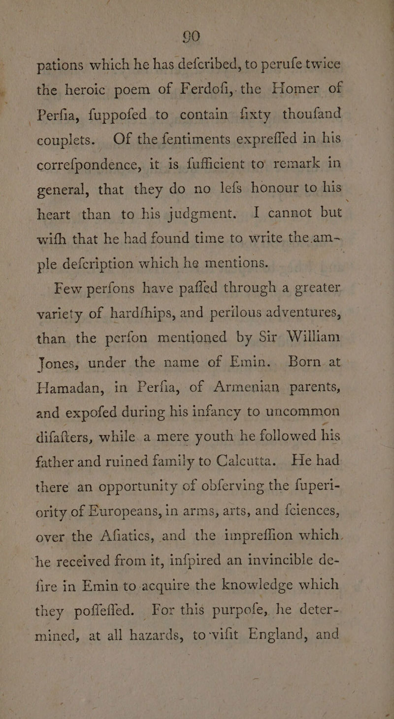pations which he has defcribed, to perufe twice the heroic poem of F erdofi,.the Homer of -Perfia, fuppofed to contain fixty thoufand couplets. Of the fentiments expreffed in his | correfpondence, it is fufficient to’ remark in general, that they do no lefs honour to his heart than to his judgment. I cannot but with that he had found time to write the.am- ple defcription which he mentions. : Few perfons have pafifed through a greater variety of hardfhips, and perilous adventures, than the perfon mentioned by Sir William Jones, under the name of Emin... Born.at Hamadan, in Perfia, of Armenian parents, and expoted during his infancy to uncommon difafters, while. a mere youth he followed his father and ruined family to Calcutta. He had there an opportunity of obferving the fuperi- ority of Europeans, in arms, arts, and fciences, over the Afiatics, and the impreffion which. ‘he received from it, infpired an invincible de- fire in Emin to acquire the knowledge which they poffefled. ‘For this purpofe, he deter- mined, at all hazards, to‘vilit England, and