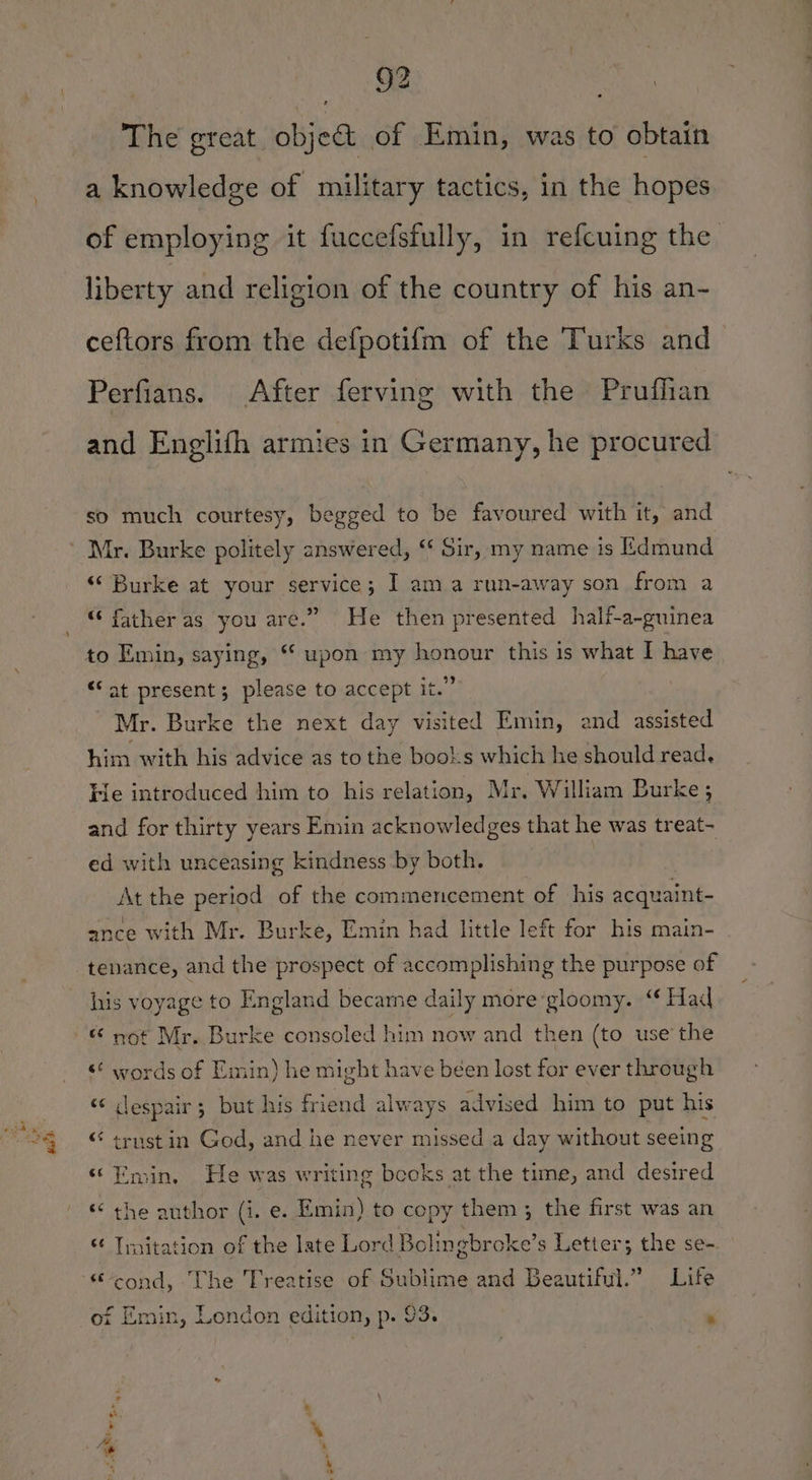 wk The great. objet of Emin, was to obtain a knowledge of military tactics, in the hopes of employing it fuccefsfully, in refcuing the liberty and religion of the country of his an- ceftors from the defpotifm of the Turks and Perfians. After ferving with the Pruffian and Englifh armies in Germany, he procured so much courtesy, begged to be favoured with it, and “Burke at your service; I am a run-away son from a “ father as you are.” He then presented half-a-guinea “at present; please to accept it.” Mr. Burke the next day visited Emin, and assisted him with his advice as to the bool:s which he should read. He introduced him to his relation, Mr. William Burke ; and for thirty years Emin acknowledges that he was treat- ed with unceasing kindness by both. At the period of the commencement of his acquaint- ance with Mr. Burke, Emin had little left for his main- tenance, and the prospect of accomplishing the purpose of his voyage to England becarne daily more gloomy. “ Had “ not Mr. Burke consoled him now and then (to use’ the «¢ words of Emin) he might have been lost for ever through “«¢ despair; but his friend always advised him to put his “ trust in God, and he never missed a day without seeing ‘Emin, He was writing books at the time, and desired ‘¢ the anthor (i. e. Emin) to copy them; the first was an “ Tmitation of the late Lord Bolingbroke’ s Letter; the se- “cond, The Treatise of Sublime and Beautiful.” Life of Emin, London edition, p. 93.  age wee - .