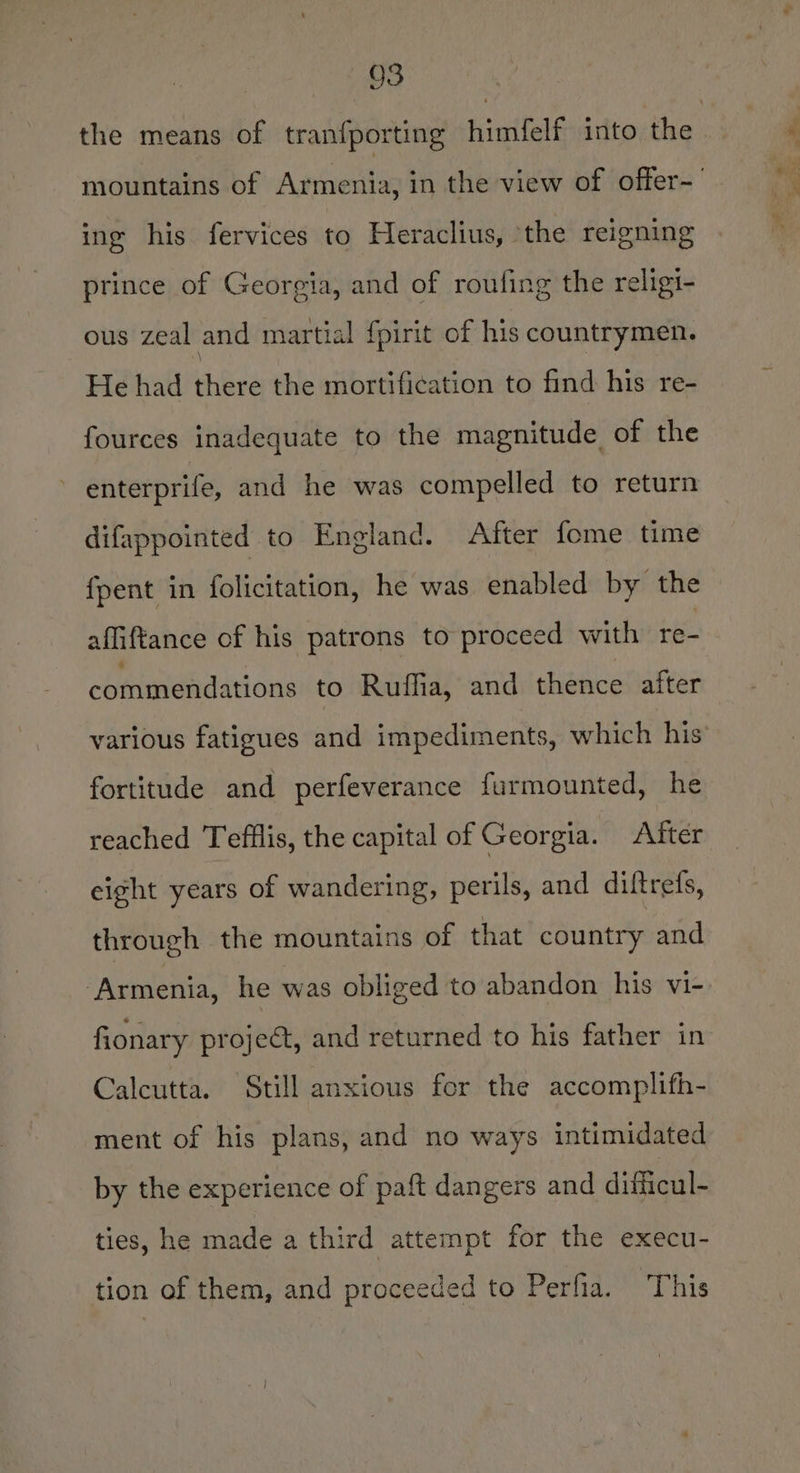 the means of tranfporting himfelf into the | mountains of Armenia, in the view of offer-’ ing his fervices to Heraclius, the reigning prince of Georgia, and of roufing the religi- ous zeal and martial fpirit of his countrymen. He had there the mortification to find his re- fources inadequate to the magnitude of the enterprife, and he was compelled to return difappointed to England. After fome time fpent in folicitation, he was enabled by the affiftance of his patrons to proceed with re- commendations to Ruffia, and thence after various fatigues and impediments, which his fortitude and perfeverance furmounted, he reached Tefflis, the capital of Georgia. After eight years of wandering, perils, and diltrets, through the mountains of that country and ‘Armenia, he was obliged to abandon his vi- fionary project, and returned to his father in Calcutta. Still anxious for the accomplifh- ment of his plans, and no ways intimidated by the experience of paft dangers and difiicul- ties, he made a third attempt for the execu- tion of them, and proceeded to Perfia. This