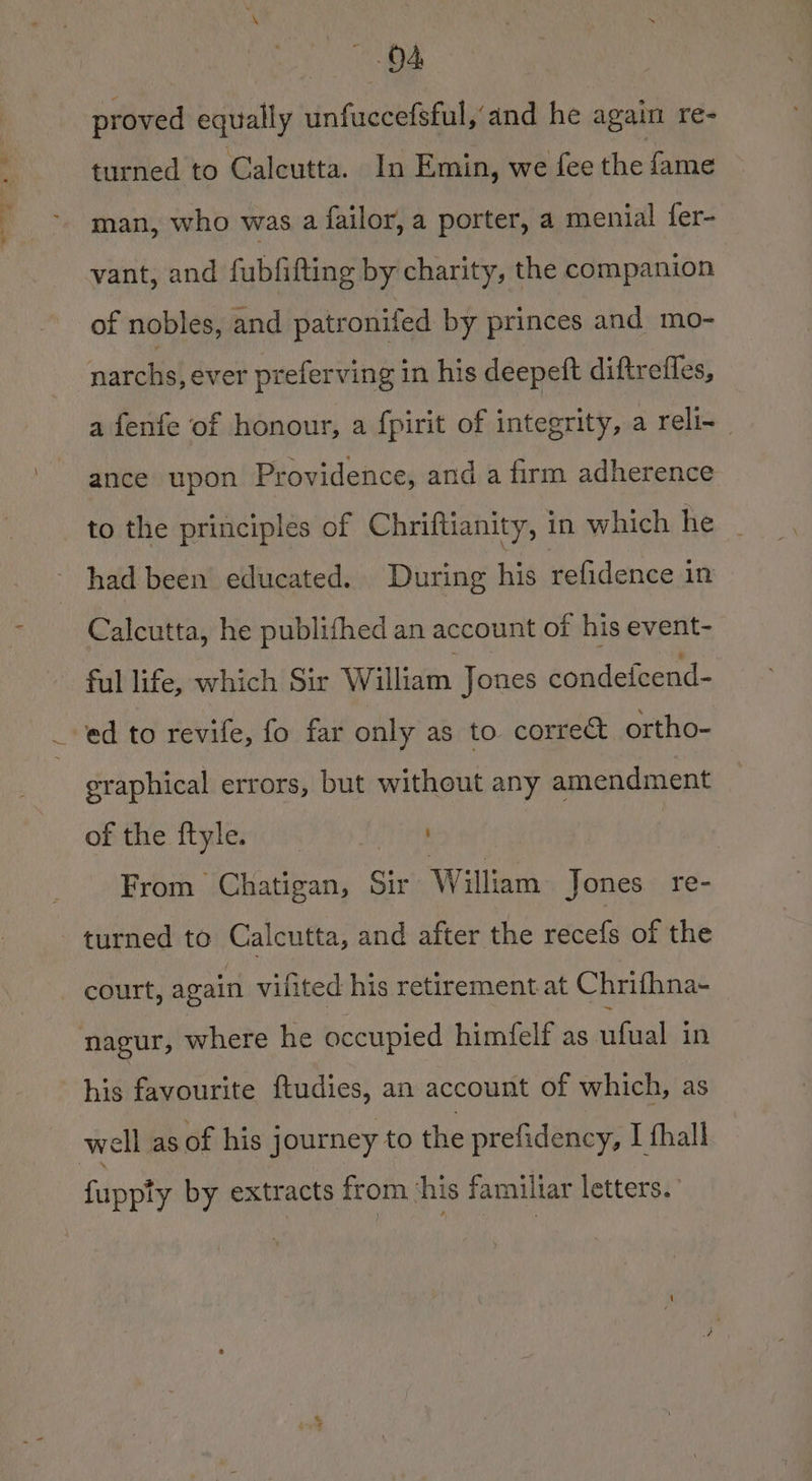 | eS see ae proved equally unfuccefsful,’and he again re- man, who was a failor, a porter, a menial fer- vant, and fubfifting by charity, the companion of nobles, and patronifed by princes and mo- narchs, ever preferving in his deepeft diftrefles, a fenfe of honour, a fpirit of integrity, a reli- ance upon Providence, and a firm adherence to the principles of Chriftianity, in which he had been educated. During his refidence in Calcutta, he publifhed an account of his event- ful life, which Sir William Jones condefcend- ed to revife, fo far only as to correct ortho- eraphical errors, but without any amendment of the ftyle. From Chatigan, Sir William Jones re- turned to Calcutta, and after the peer of the court, again vilited his retirement at Chrifhna- nagur, where he occupied himfelf as ufual in his favourite ftudies, an account of which, as fupviv by extracts from ‘his familiar letters.’ ppty bY ee