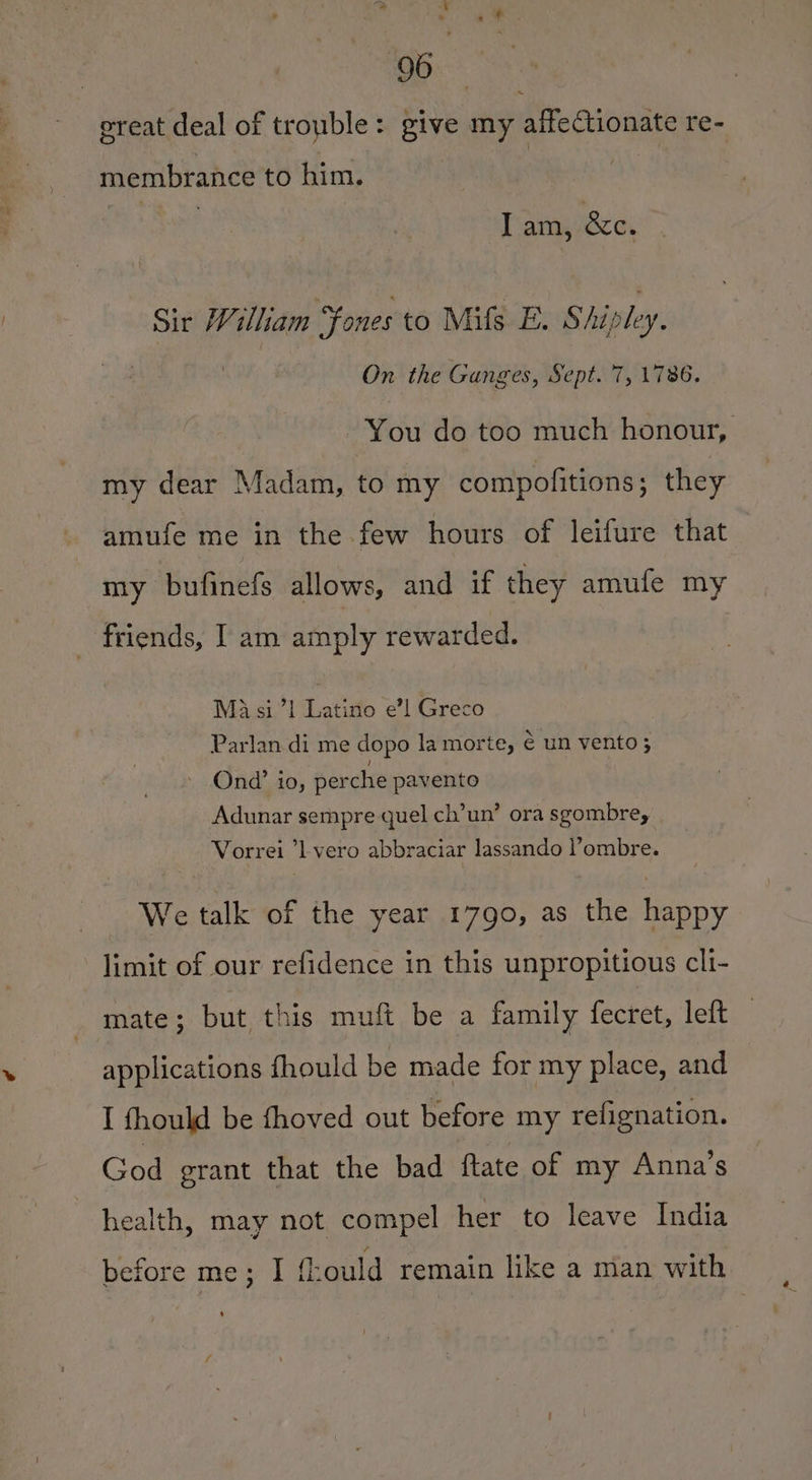 great deal of trouble: give my affectionate re- membrance to him. | I am, &amp;e. Sir William Fones to Milfs E. Shipley. On the Ganges, Sept. 7, 1786. You do too much honour, my dear Madam, to my compofitions; they amufe me in the few hours of leifure that my bufinefs allows, and if they amufe my friends, [ am amply rewarded. Ma si 71 Latico e’l Greco Parlan di me dopo la morte, € un vento; Ond’ io, perche pavento Adunar sempre quel ch’un’ ora sgombre, Vorrei ’l-vero abbraciar lassando lombre. We talk of the year 1790, as the happy limit of our refidence in this unpropitious cli- mate; but this muft be a family fecret, left applications fhould be made for my place, and I fhould be fhoved out before my refignation. God erant that the bad ftate of my Anna’s health, may not compel her to leave India before me; I {ould remain like a man with