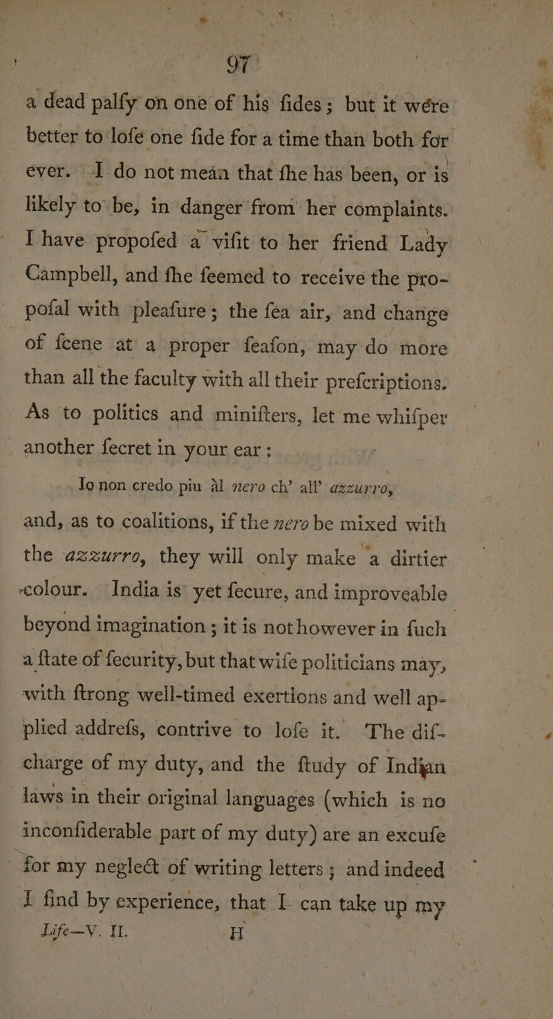 OF a dead palfy on one of his fides; but it wére _ better to lofe one fide for a time than both for ever. I do not meaa that fhe has been, or eg _ likely tobe, in danger from’ het complaints. Ihave propofed a vifit to her friend Lady Campbell, and fhe feemed to receive the pro- — pofal with pleafure ; the fea air, and change of feene at a proper feafon, may do more than all the faculty with all their prefcriptions. As to politics and minifters, let me whifper another fecret in your ear ; Jo non credo piu al nero ch’ all’ halen and, as to coalitions, if the zero be mixed with the azzurro, they will only make a dirtier beyond imagination ; it is not however in fuch a {tate of fecurity, but that wife politicians may, with {trong well-timed exertions and well ap- plied addrefs, contrive to lofe it. The dif- charge of my duty, and the ftudy of Indian laws in their original languages (which is no for my neglea of writing letters ; and indeed Life-—Y. 1. H ‘ aet Ne