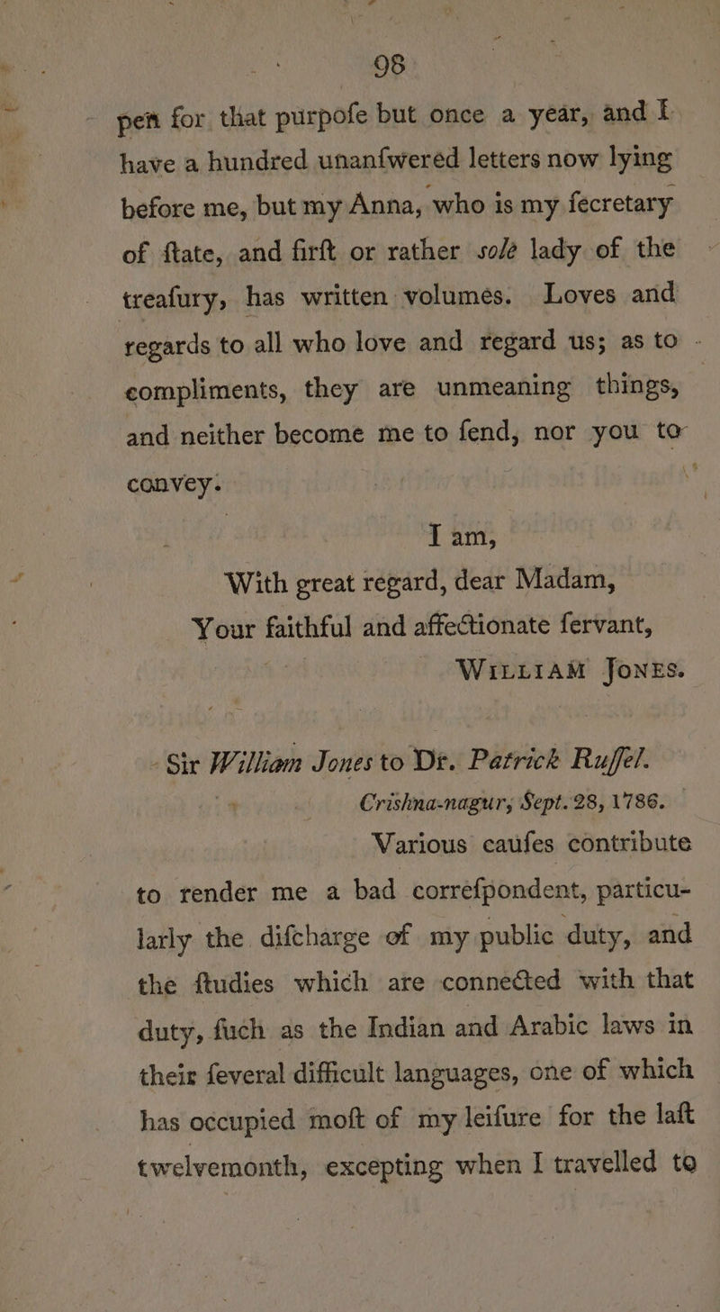 - pet for that purpofe but once a year, and [ have a hundred unanfwered letters now lying before me, but my Anna, who is my fecretary of ftate, and firft or rather sole lady of the treafury, has written volumes. Loves and regards to all who love and regard us; as to - compliments, they are unmeaning things, ; and neither become me to fend, nor you to convey. : Ler With great regard, dear Madam, big faithful and affectionate fervant, WILLIAM Jones. - Sir illiam Jones to Dt. Patrick Ruff Crishna-nagur, Sept. 28, 1786. — Various caufes contribute to render me a bad correfpondent, particu- larly the difcharge of my public duty, and the ftudies which are connected with that duty, fuch as the Indian and Arabic laws in their feveral difficult languages, one of which has occupied moft of my leifure for the laft twelvemonth, excepting when I travelled to