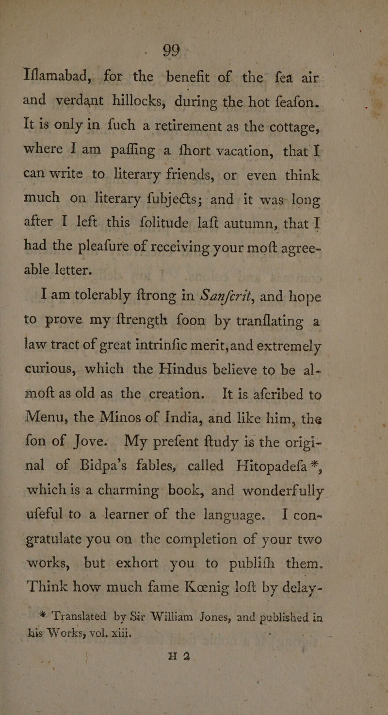 | Iflamabad, for the benefit of the fea air and verdant hillocks, during the hot feafon. It is only in fuch a retirement as the cottage, where I am paffing a fhort vacation, that I can write to. literary friends, or even think much on literary fubjeéts; and it was long after I left. this folitude laft autumn, that I | had the pleafure of receiving your mott agree- able letter. 7 lam tolerably ftrong in San/erit, and hope to prove my ftrength foon by tranflating a law tract of great intrinfic merit,and extrem ely curious, which the Hindus believe to be al- moft as old as the creation. It is afcribed to Menu, the Minos of India, and like him, the fon of Jove. My prefent ftudy is the origi-. nal of Bidpa’s fables, called Hitopadefa*, which is a charming book, and wonderfully ufeful to a learner of the language. I con- ‘gratulate you on the completion of your two works, but exhort you to publifh them. Think how much fame Kenig loft by delay- 8 Translated by Sir William Jones, and RoGien ri? in his Works, vol. xiii. : H 2