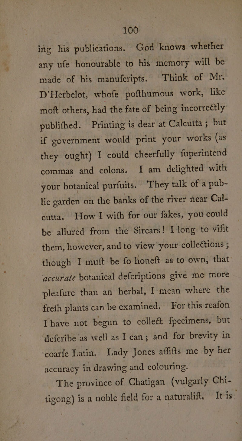 ing his publications. God knows whether any ufe honourable to his memory will be made of his manufcripts. Think of Mr. 1D’ Herbelot, whofe pofthumous work, like | moft others, had the fate of being incorrectly publifhed. Printing is dear at Calcutta ; but if government would print your works (as they ought) I could cheerfully fuperintend commas and colons. 1 am delighted with your botanical purfuits. They talk of a pub- lic garden on the banks of the river near Cal- cutta. How I with for our fakes, you could be allured from the Sircars! I long to vifit them, however, and to view your collections ; though I muft be fo honeft as to own, that accurate botanical defcriptions give me more pleafure than an herbal, I mean where the frefh plants can be examined. For this reafon Thave not begun to collect fpecimens, but “@efcribe as well as I can; and for brevity in ‘coarfe Latin. Lady Jones affifts me by her accuracy in drawing and colouring. The province of Chatigan (vulgarly Chi- tigong) is a noble field for a naturalift. It is: