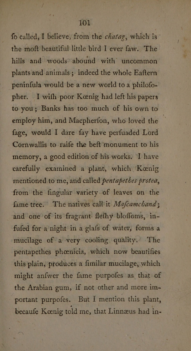 foleallddyl Believdintedinh thisl cirrap,whie' is: the moft beautiful little bird I ever faw. The hills and woods’ abound with’ uncommon plants and animals; indeed the whole Eaftern peninfula would be a new world toa philofo- pher. I with poor Keenig had left his papers to you; Banks has too much of his own to employ him, and Macpherfon, who loved the : faze, would I dare fay have perfuaded Lord Cornwallis to raife the beft monument to his memory, a good edition of his works. ‘I have carefully examined a plant, which ‘Kenig mentioned to me, and called pentapethes protea, from the fingular variety-of leaves on the fame tree. The natives call’it Mafcamchand ; and one of its fragrant flefhy bloffoms, in- fufed for a’night in a glafs of water, forms a mucilage of a very cooling quality. The pentapethes phoenicia, which now beautifies this plain, produces a fimilar mucilage, which might anfwer the fame purpofes as that of the Arabian gum, if not other and more im- _ portant purpofes. But I mention this plant, becaufe Koenig told me, that Linnzus had in-