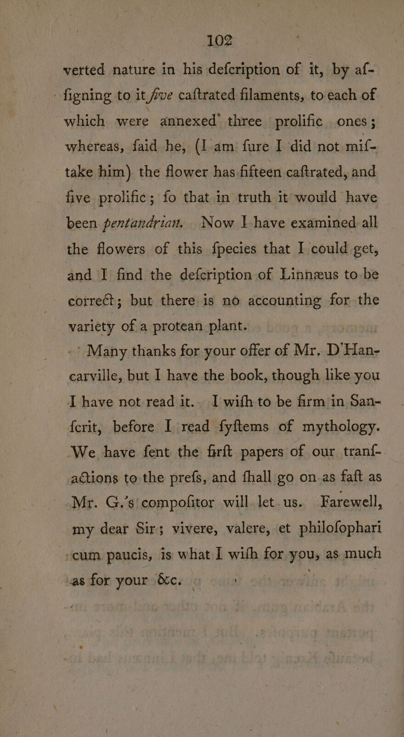verted nature in his defcription of it, by af- figning to it fve caftrated filaments, to each of which were annexed three prolific ones; whereas, faid he, (I.am fure I did not aii take him) the flower has fifteen caftrated, and five prolific ; fo that in truth it would have been pentandrian. Now | have examined:all the flowers of this fpecies that I could get, and I find the defcription of Linnzus to be correct; but there is no nannies the variety of a protean plant. * Many thanks for your offer of Mr, D’ las carville, but I have the book, though like you I have not read it... I with to be firm in San- {crit, before I read fyftems of mythology. We have fent the frft papers of our tranf actions to the prefs, and fhall go on.as faft as Mr. G.’s' compofitor will. let. us. Farewell, my dear Sir; vivere, valere, et philofophari cum paucis, is what I with for you, as much as for your &amp;c. |