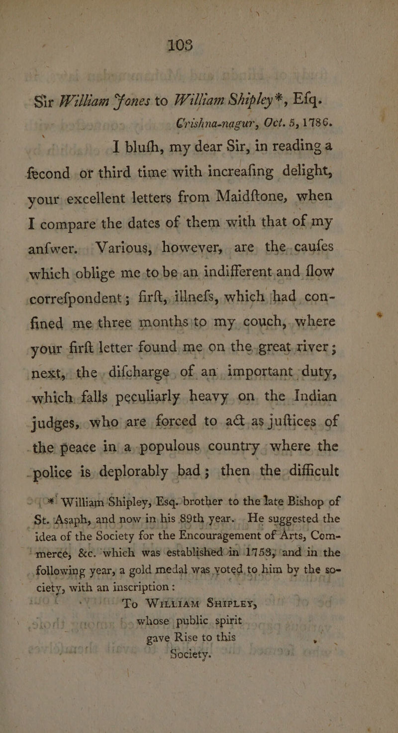 Sir William “fones to William mm Shipley Efq. Gr ishna-nagur, Oct. 5, 1786. I bluth, my dear Sir, in reading a fecond or third time with increafing delight, your excellent letters from Maidftone, when I compare the dates of them with that of my anfwer. Various, however, are the,.caufes which oblige me,to bean indifferent.and. flow correfpondent; firft,, illnefs, which had con- fined me three months}to my. couch,..where your firft letter found me on the, great aiver; next, the, difcharge , of an important duty, which: falls peculiarly heavy on, the Indian judges, who are forced to act.as juttices of the peace in a. populous country where the -police is deplorably bad; then the difficult (&gt;! William Shipley, Esq.-brother to the late Bishop of St. ‘Asaph, and now imhis 89th year. He suggested the idea of the Society for the Encouragement of ‘Arts, Com- ‘merce, &amp;c. which was established in 1753, ‘and in the following year, a gold medal was yoted, to him by the so- Bonet with an inscription : “To Witziam SxHiIPey, whose public. spirit gave Rise to this ~ Society.