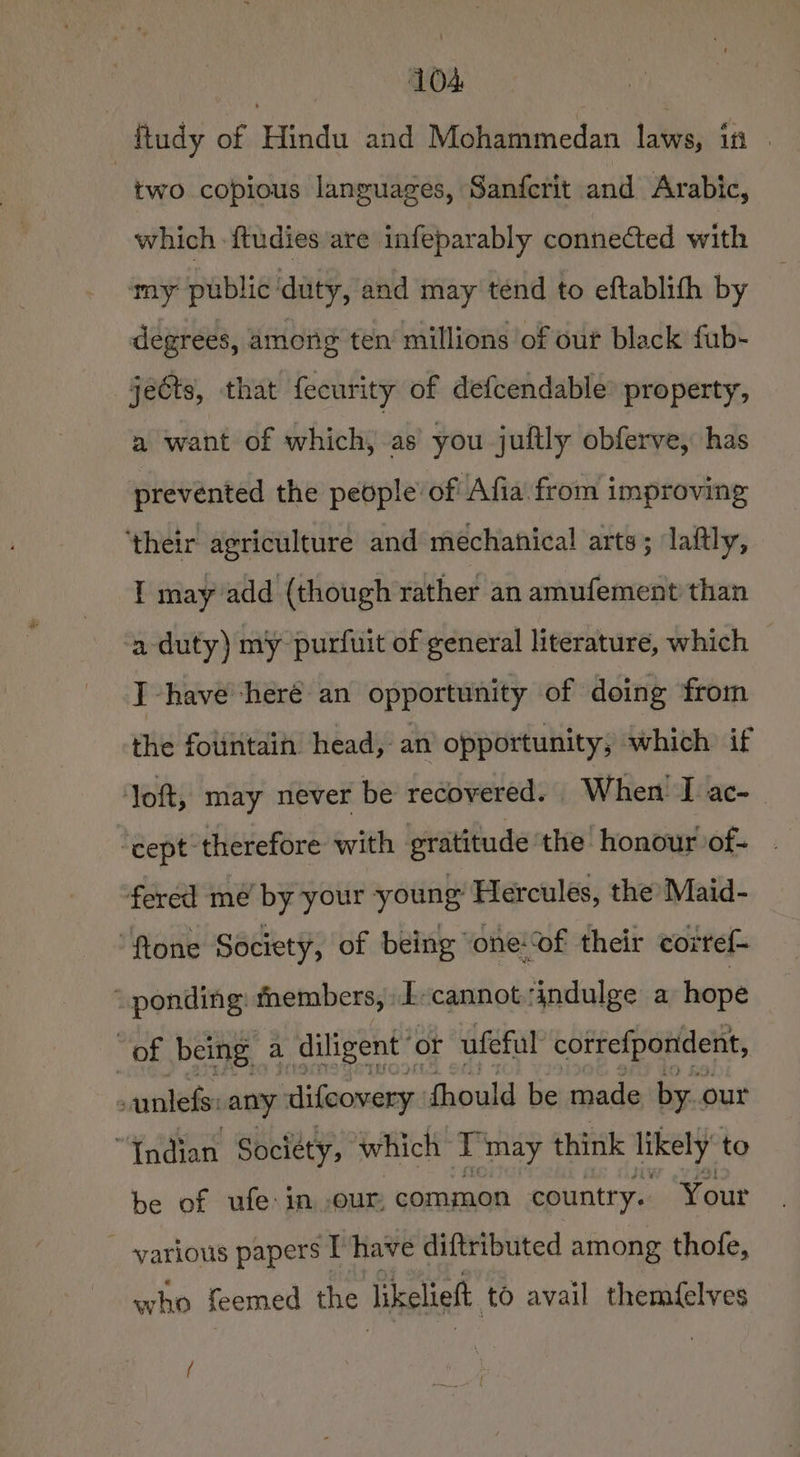 ftudy of Hindu and Mohammedan laws, in | two copious languages, Sanfcrit and Arabic, which ftudies are infeparably connected with my public duty, and may tend to eftablith by degrees, among ten’ millions of out black fub- jects, that fecurity of defcendable® property, a want of which, as you juftly obferve, has prevented the people’ of Afia from improving ‘their agriculture and mechanical arts; laftly, I may add (though rather an amufement than a duty) my purfuit of general literature, which I have ‘heré an opportunity of doing ‘from the folintaih head, an opportunity; which if ‘Toft, may never be recovered. W hen I ac-_ “cept therefore with gratitude ‘the honour of- . fered me by your young Hercules, the Maid- “ftone Society, of being ‘one‘of their corref- ponding: thembers, -E-cannot indulge a hope Tika being. a diligent” or ufeful cotrefponident, ; anlefs: any difeovery fhould be made by. our “Endian Sociéty, which T'may think likely to be of ufe:in our, common country. Your _ various papers Ihave diftributed among thofe, who feemed the likelieft to avail themfelves (