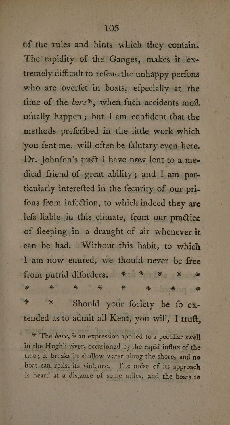 6f the rules and hints which they contain. The rapidity of the Ganges, makes it. ex- tremely difficult to refcue the unhappy perfons who are overfet in boats, efpecially. at the time of the bare*, when fuch accidents mok ufually happen ; but I am confident that the methods prefcribed in the little work which you fent me, will often be falutary, even. here. Dr. Johnfon’s tract I have new lent to a. me- dical friend of great ability; and I am par- ticularly interefted in the fecurity of ,our pri- fons from infection, to which indeed they are tefs liable. in this climate, from our practice of fleeping in a draught of air whenever it can be! had. | Without this habit, to which ‘I am now enured, we fhould never be free from putrid diforders.. * 9 * ) ¥: -* % * * x % how a * * Should your fociety be fo ex- tended as to admit all Kent, you will, I truft, * The bore, isan expression applied to a peculiar swell _an the Hughli river, occasioned by the rapid influx of the tide; it breaks in shallow water along the shore, and ne boat can. resist its violence, ‘The noise of its approach is heard at a distance of some miles, and the boats to