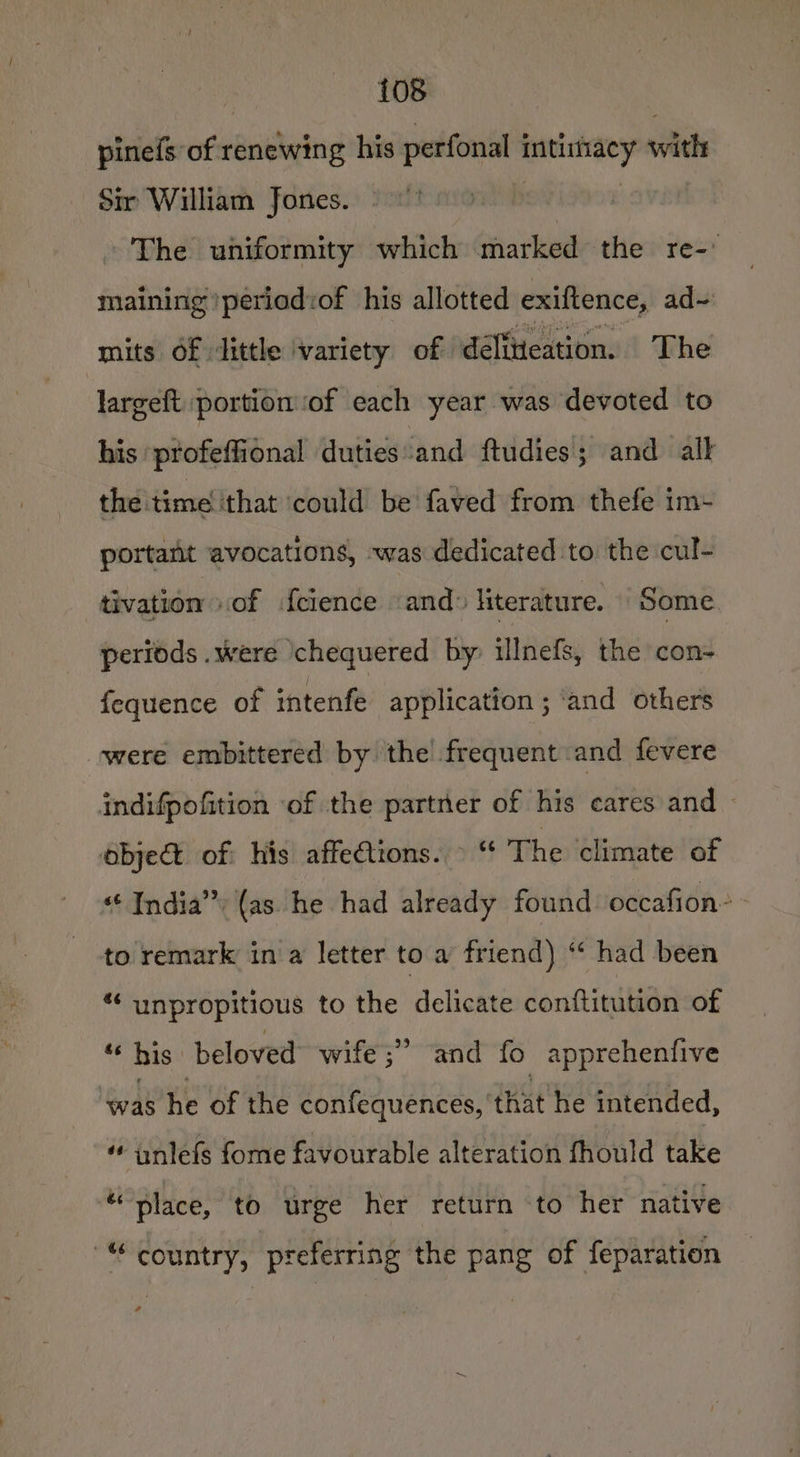 pinefs of renewing his perfonal intiiacy with Sir William fones. y | ~The uniformity which marked the re-' maining \periad:of his allotted exiftence, ad- mits of dittle variety of délitieation. The largeft portion ‘of each year was devoted to his profeffional duties:and ftudies; and alk the time ‘that ‘could be faved from thefe im- portant avocations, was dedicated to the cul- tivation “of fcience “and: literature. some periods .were ‘chequered by illnefs, the con- fequence of intenfe application ; ‘and others were embittered by the’ frequent and fevere indifpofition of the partner of his cares and — objet of his affections. © “ The climate of India”) (as he had already found occafion- to remark in a letter to a friend) “* had been *« unpropitious to the delicate conftitution of “his beloved wife ;” and fo apprehenfive ‘was he of the confequences, that he intended, anlefs fome favourable alteration fhould take “place, to urge her return to her native “country, preferring the pang of feparation +